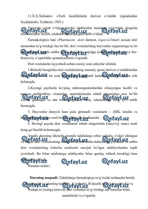  
 
11.X.X.Xolmatov 
«Turli 
kasalliklarda 
dorivor 
o‘simlik 
yigmalardan 
foydalanish» Toshkent, 1993 y 
Yuqorida sanab o‘tilgan barcha adabiyotlar mazmuni to‘g‘risida qisqacha 
tushintirishlar berilib, talabalar daftariga qayd qilib o‘tiladi. 
Farmakologiya fani (Pharmacon –dori darmon, logos-ta’limot) asosan dori 
darmonlar to‘g‘risidagi fan bo‘lib, dori vositalarining hayvonlar organizmiga ta’sir 
mexanizmini hamda ushbu ta’siri natijasida vujudga keladigan fiziologik va bio-
kimyoviy o‘zgarishlar qonuniyatlarini o‘rgatadi. 
Dori vositalarini tayyorlash uchun asosiy xom ashyolar sifatida: 
1.Birinchi bosqichda dori vositalarining umumiy qismi dorivor o‘simliklardan 
tayyorlanar edi va bu usul hozirgacha yangilanib hamda to‘ldirilib davom etib 
kelmoqda. 
2.Keyingi paytlarda ko‘proq mikroorganizmlardan olinayotgan kuchli va 
maxsus antibiotiklar, vitaminlar, aminokislotalar ishlab chiqarishga asos bo‘lib 
xizmat qilmoqda va shu bilan birgalikda ilmiy izlanishlarga keng yo‘l ochib 
bermoqda. 
3. Hayvonlar dunyosi ham juda qimmatli vositalarni – (SJK, insulin va 
boshqalar) yaratishga omil bo‘ldi, albatta bu boshlanishi . 
4. Hozirgi paytda dori vositalarini ishlab chiqarishda kimyoviy sintez usuli 
keng qo‘llanilib kelinmoqda. 
Amaliy darsning ikkinchi qismida talabalarga erkin xolatda, o‘zlari ishlatgan 
va bilgan dori vositalarining nomlarini o‘zbek tilida daftarlariga yozishadi va ushbu 
dori vositalarining lotincha nomlarini mavjud bo‘lgan adabiyotlardan topib 
yozishadi. Bu bilan talabalarga adabiyotlar bilan qanday ishlash kerakligi ham 
tushintirib o‘tiladi. 
Namuna uchun : 
 
Darsning maqsadi: Talabalarga farmakopeya to‘g‘risida tushuncha berish, 
dorixonalar va ularning tuzilishi, A (zaharli), B (kuchli ta’sir ko‘rsatuvchi) va 
boshqa ro‘yxatiga kiruvchi dori vositalari to‘g‘risidagi ma’lumotlar bilan 
tanishtirish va o‘rgatish. 
