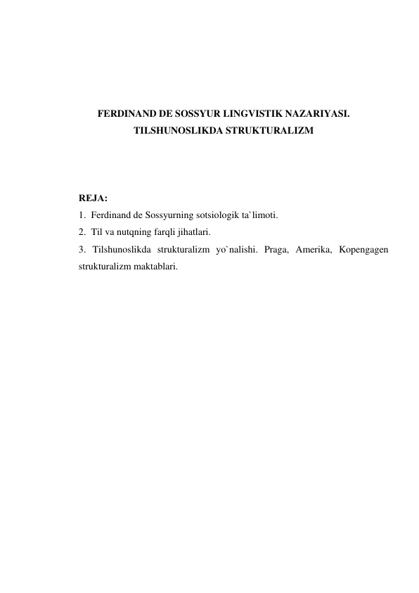  
 
 
 
FERDINAND DE SOSSYUR LINGVISTIK NAZARIYASI. 
TILSHUNOSLIKDA STRUKTURALIZM 
 
 
 
RЕJA: 
1.  Ferdinand de Sossyurning sotsiologik ta`limoti. 
2.  Til va nutqning farqli jihatlari. 
3. Tilshunoslikda strukturalizm yo`nalishi. Praga, Amerika, Kopengagen 
strukturalizm maktablari. 
 
 
 
 
 
 
 
 
 
 
 
 
 
 
 
 
 
 
