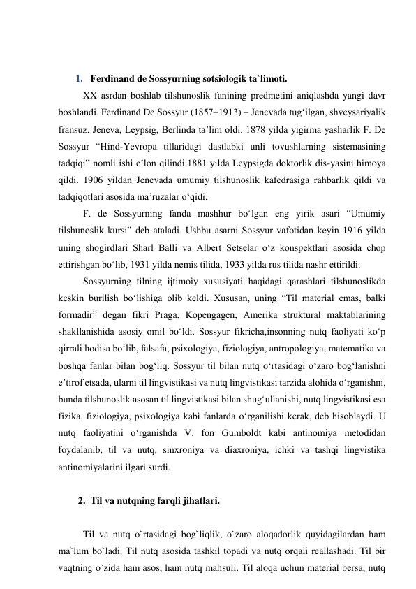 
 
1.  Ferdinand de Sossyurning sotsiologik ta`limoti.  
XX asrdan boshlab tilshunoslik fanining predmetini aniqlashda yangi davr 
boshlandi. Ferdinand De Sossyur (1857–1913) – Jenevada tug‘ilgan, shveysariyalik 
fransuz. Jeneva, Leypsig, Berlinda ta’lim oldi. 1878 yilda yigirma yasharlik F. De 
Sossyur “Hind-Yevropa tillaridagi dastlabki unli tovushlarning sistemasining 
tadqiqi” nomli ishi e’lon qilindi.1881 yilda Leypsigda doktorlik dis-yasini himoya 
qildi. 1906 yildan Jenevada umumiy tilshunoslik kafedrasiga rahbarlik qildi va 
tadqiqotlari asosida ma’ruzalar o‘qidi.  
F. de Sossyurning fanda mashhur bo‘lgan eng yirik asari “Umumiy 
tilshunoslik kursi” deb ataladi. Ushbu asarni Sossyur vafotidan keyin 1916 yilda 
uning shogirdlari Sharl Balli va Albert Setselar o‘z konspektlari asosida chop 
ettirishgan bo‘lib, 1931 yilda nemis tilida, 1933 yilda rus tilida nashr ettirildi. 
Sossyurning tilning ijtimoiy xususiyati haqidagi qarashlari tilshunoslikda 
keskin burilish bo‘lishiga olib keldi. Xususan, uning “Til material emas, balki 
formadir” degan fikri Praga, Kopengagen, Amerika struktural maktablarining 
shakllanishida asosiy omil bo‘ldi. Sossyur fikricha,insonning nutq faoliyati ko‘p 
qirrali hodisa bo‘lib, falsafa, psixologiya, fiziologiya, antropologiya, matematika va 
boshqa fanlar bilan bog‘liq. Sossyur til bilan nutq o‘rtasidagi o‘zaro bog‘lanishni 
e’tirof etsada, ularni til lingvistikasi va nutq lingvistikasi tarzida alohida o‘rganishni, 
bunda tilshunoslik asosan til lingvistikasi bilan shug‘ullanishi, nutq lingvistikasi esa 
fizika, fiziologiya, psixologiya kabi fanlarda o‘rganilishi kerak, deb hisoblaydi. U 
nutq faoliyatini o‘rganishda V. fon Gumboldt kabi antinomiya metodidan 
foydalanib, til va nutq, sinxroniya va diaxroniya, ichki va tashqi lingvistika 
antinomiyalarini ilgari surdi.  
 
2.  Til va nutqning farqli jihatlari. 
 
Til va nutq o`rtasidagi bog`liqlik, o`zaro aloqadorlik quyidagilardan ham 
ma`lum bo`ladi. Til nutq asosida tashkil topadi va nutq orqali reallashadi. Til bir 
vaqtning o`zida ham asos, ham nutq mahsuli. Til aloqa uchun material bersa, nutq 
