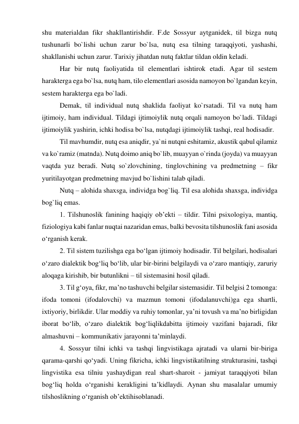shu materialdan fikr shakllantirishdir. F.de Sossyur aytganidek, til bizga nutq 
tushunarli bo`lishi uchun zarur bo`lsa, nutq esa tilning taraqqiyoti, yashashi, 
shakllanishi uchun zarur. Tarixiy jihatdan nutq faktlar tildan oldin keladi. 
Har bir nutq faoliyatida til elementlari ishtirok etadi. Agar til sestem 
harakterga ega bo`lsa, nutq ham, tilo elementlari asosida namoyon bo`lgandan keyin, 
sestem harakterga ega bo`ladi. 
Demak, til individual nutq shaklida faoliyat ko`rsatadi. Til va nutq ham 
ijtimoiy, ham individual. Tildagi ijtimoiylik nutq orqali namoyon bo`ladi. Tildagi 
ijtimoiylik yashirin, ichki hodisa bo`lsa, nutqdagi ijtimoiylik tashqi, real hodisadir. 
Til mavhumdir, nutq esa aniqdir, ya`ni nutqni eshitamiz, akustik qabul qilamiz 
va ko`ramiz (matnda). Nutq doimo aniq bo`lib, muayyan o`rinda (joyda) va muayyan 
vaqtda yuz beradi. Nutq so`zlovchining, tinglovchining va predmetning – fikr 
yuritilayotgan predmetning mavjud bo`lishini talab qiladi. 
Nutq – alohida shaxsga, individga bog`liq. Til esa alohida shaxsga, individga 
bog`liq emas. 
1. Tilshunoslik fanining haqiqiy ob’ekti – tildir. Tilni psixologiya, mantiq, 
fiziologiya kabi fanlar nuqtai nazaridan emas, balki bevosita tilshunoslik fani asosida 
o‘rganish kerak. 
2. Til sistem tuzilishga ega bo‘lgan ijtimoiy hodisadir. Til belgilari, hodisalari 
o‘zaro dialektik bog‘liq bo‘lib, ular bir-birini belgilaydi va o‘zaro mantiqiy, zaruriy 
aloqaga kirishib, bir butunlikni – til sistemasini hosil qiladi.  
3. Til g‘oya, fikr, ma’no tashuvchi belgilar sistemasidir. Til belgisi 2 tomonga: 
ifoda tomoni (ifodalovchi) va mazmun tomoni (ifodalanuvchi)ga ega shartli, 
ixtiyoriy, birlikdir. Ular moddiy va ruhiy tomonlar, ya’ni tovush va ma’no birligidan 
iborat bo‘lib, o‘zaro dialektik bog‘liqlikdabitta ijtimoiy vazifani bajaradi, fikr 
almashuvni – kommunikativ jarayonni ta’minlaydi. 
4. Sossyur tilni ichki va tashqi lingvistikaga ajratadi va ularni bir-biriga 
qarama-qarshi qo‘yadi. Uning fikricha, ichki lingvistikatilning strukturasini, tashqi 
lingvistika esa tilniu yashaydigan real shart-sharoit - jamiyat taraqqiyoti bilan 
bog‘liq holda o‘rganishi kerakligini ta’kidlaydi. Aynan shu masalalar umumiy 
tilshoslikning o‘rganish ob’ektihisoblanadi.  
