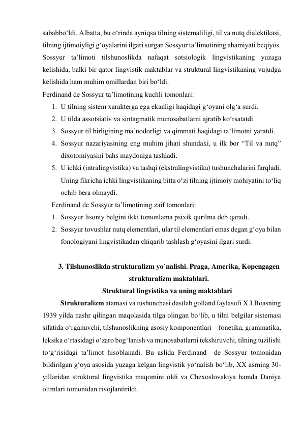 sababbo‘ldi. Albatta, bu o‘rinda ayniqsa tilning sistemaliligi, til va nutq dialektikasi, 
tilning ijtimoiyligi g‘oyalarini ilgari surgan Sossyur ta’limotining ahamiyati beqiyos. 
Sossyur ta’limoti tilshunoslikda nafaqat sotsiologik lingvistikaning yuzaga 
kelishida, balki bir qator lingvistik maktablar va struktural lingvistikaning vujudga 
kelishida ham muhim omillardan biri bo‘ldi.  
Ferdinand de Sossyur ta’limotining kuchli tomonlari: 
1. U tilning sistem xarakterga ega ekanligi haqidagi g‘oyani olg‘a surdi. 
2. U tilda assotsiativ va sintagmatik munosabatlarni ajratib ko‘rsatatdi. 
3. Sossyur til birligining ma’nodorligi va qimmati haqidagi ta’limotni yaratdi. 
4. Sossyur nazariyasining eng muhim jihati shundaki, u ilk bor “Til va nutq” 
dixotomiyasini bahs maydoniga tashladi. 
5. U ichki (intralingvistika) va tashqi (ekstralingvistika) tushunchalarini farqladi. 
Uning fikricha ichki lingvistikaning bitta o‘zi tilning ijtimoiy mohiyatini to‘liq 
ochib bera olmaydi. 
Ferdinand de Sossyur ta’limotining zaif tomonlari: 
1. Sossyur lisoniy belgini ikki tomonlama psixik qurilma deb qaradi. 
2. Sossyur tovushlar nutq elementlari, ular til elementlari emas degan g‘oya bilan 
fonologiyani lingvistikadan chiqarib tashlash g‘oyasini ilgari surdi. 
 
3. Tilshunoslikda strukturalizm yo`nalishi. Praga, Amerika, Kopengagen 
strukturalizm maktablari. 
Struktural lingvistika va uning maktablari 
Strukturalizm atamasi va tushunchasi dastlab golland faylasufi X.I.Boasning 
1939 yilda nashr qilingan maqolasida tilga olingan bo‘lib, u tilni belgilar sistemasi 
sifatida o‘rganuvchi, tilshunoslikning asosiy komponentlari – fonetika, grammatika, 
leksika o‘rtasidagi o‘zaro bog‘lanish va munosabatlarni tekshiruvchi, tilning tuzilishi 
to‘g‘risidagi ta’limot hisoblanadi. Bu aslida Ferdinand  de Sossyur tomonidan 
bildirilgan g‘oya asosida yuzaga kelgan lingvistik yo‘nalish bo‘lib, XX asrning 30- 
yillaridan struktural lingvistika maqomini oldi va Chexoslovakiya hamda Daniya 
olimlari tomonidan rivojlantirildi. 
