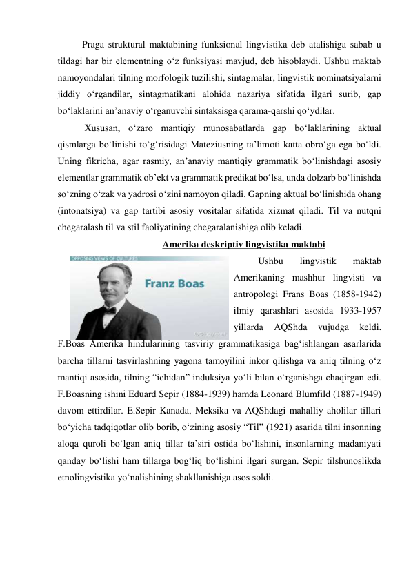 Praga struktural maktabining funksional lingvistika deb atalishiga sabab u 
tildagi har bir elementning o‘z funksiyasi mavjud, deb hisoblaydi. Ushbu maktab 
namoyondalari tilning morfologik tuzilishi, sintagmalar, lingvistik nominatsiyalarni 
jiddiy o‘rgandilar, sintagmatikani alohida nazariya sifatida ilgari surib, gap 
bo‘laklarini an’anaviy o‘rganuvchi sintaksisga qarama-qarshi qo‘ydilar. 
 Xususan, o‘zaro mantiqiy munosabatlarda gap bo‘laklarining aktual 
qismlarga bo‘linishi to‘g‘risidagi Mateziusning ta’limoti katta obro‘ga ega bo‘ldi. 
Uning fikricha, agar rasmiy, an’anaviy mantiqiy grammatik bo‘linishdagi asosiy 
elementlar grammatik ob’ekt va grammatik predikat bo‘lsa, unda dolzarb bo‘linishda 
so‘zning o‘zak va yadrosi o‘zini namoyon qiladi. Gapning aktual bo‘linishida ohang 
(intonatsiya) va gap tartibi asosiy vositalar sifatida xizmat qiladi. Til va nutqni 
chegaralash til va stil faoliyatining chegaralanishiga olib keladi.  
Amerika deskriptiv lingvistika maktabi 
Ushbu 
lingvistik 
maktab 
Amerikaning mashhur lingvisti va 
antropologi Frans Boas (1858-1942) 
ilmiy qarashlari asosida 1933-1957 
yillarda 
AQShda 
vujudga 
keldi. 
F.Boas Amerika hindularining tasviriy grammatikasiga bag‘ishlangan asarlarida 
barcha tillarni tasvirlashning yagona tamoyilini inkor qilishga va aniq tilning o‘z 
mantiqi asosida, tilning “ichidan” induksiya yo‘li bilan o‘rganishga chaqirgan edi. 
F.Boasning ishini Eduard Sepir (1884-1939) hamda Leonard Blumfild (1887-1949) 
davom ettirdilar. E.Sepir Kanada, Meksika va AQShdagi mahalliy aholilar tillari 
bo‘yicha tadqiqotlar olib borib, o‘zining asosiy “Til” (1921) asarida tilni insonning 
aloqa quroli bo‘lgan aniq tillar ta’siri ostida bo‘lishini, insonlarning madaniyati 
qanday bo‘lishi ham tillarga bog‘liq bo‘lishini ilgari surgan. Sepir tilshunoslikda 
etnolingvistika yo‘nalishining shakllanishiga asos soldi.  
