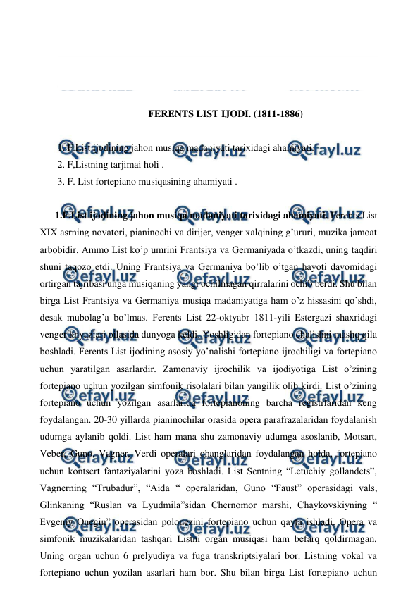  
 
 
 
 
 
FERENTS LIST IJODI. (1811-1886) 
 
 1. F.List ijodining jahon musiqa madaniyati tarixidagi ahamiyati. 
 2. F,Listning tarjimai holi . 
 3. F. List fortepiano musiqasining ahamiyati . 
 
1.F.List ijodining jahon musiqa madaniyati tarixidagi ahamiyati. Ferents List 
XIX asrning novatori, pianinochi va dirijer, venger xalqining g’ururi, muzika jamoat 
arbobidir. Ammo List ko’p umrini Frantsiya va Germaniyada o’tkazdi, uning taqdiri 
shuni taqozo etdi. Uning Frantsiya va Germaniya bo’lib o’tgan hayoti davomidagi 
ortirgan tajribasi unga musiqaning yangi ochilmagan qirralarini ochib berdi. Shu bilan 
birga List Frantsiya va Germaniya musiqa madaniyatiga ham o’z hissasini qo’shdi, 
desak mubolag’a bo’lmas. Ferents List 22-oktyabr 1811-yili Estergazi shaxridagi 
venger knyazlari oilasida dunyoga keldi. Yoshligidan fortepiano chalishni mashq qila 
boshladi. Ferents List ijodining asosiy yo’nalishi fortepiano ijrochiligi va fortepiano 
uchun yaratilgan asarlardir. Zamonaviy ijrochilik va ijodiyotiga List o’zining 
fortepiano uchun yozilgan simfonik risolalari bilan yangilik olib kirdi. List o’zining 
fortepiano uchun yozilgan asarlarida fortepianoning barcha registrlaridan keng 
foydalangan. 20-30 yillarda pianinochilar orasida opera parafrazalaridan foydalanish 
udumga aylanib qoldi. List ham mana shu zamonaviy udumga asoslanib, Motsart, 
Veber, Guno, Vagner, Verdi operalari ohanglaridan foydalangan holda, fortepiano 
uchun kontsert fantaziyalarini yoza boshladi. List Sentning “Letuchiy gollandets”, 
Vagnerning “Trubadur”, “Aida “ operalaridan, Guno “Faust” operasidagi vals, 
Glinkaning “Ruslan va Lyudmila”sidan Chernomor marshi, Chaykovskiyning “ 
Evgeniy Onegin” operasidan polonezini fortepiano uchun qayta ishladi. Opera va 
simfonik muzikalaridan tashqari Listni organ musiqasi ham befarq qoldirmagan. 
Uning organ uchun 6 prelyudiya va fuga transkriptsiyalari bor. Listning vokal va 
fortepiano uchun yozilan asarlari ham bor. Shu bilan birga List fortepiano uchun 
