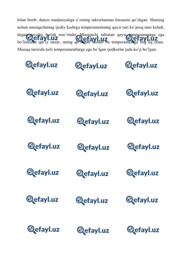  
 
bilan borib, dunyo madaniyatiga o’zining takrorlanmas hissasini qo’shgan. Shuning 
uchun musiqachining ijodiy kasbiga temperamentning qaysi turi ko’proq mos keladi, 
degan savolni berish noo’rindir. Musiqachi tabiatan qaysi temperamentga ega 
bo’lishidan qat’iy nazar, uning qo’shgan hissasi bu temperamentga bog’liq emas. 
Musiqa tarixida turli temperamentlarga ega bo’lgan ijodkorlar juda ko’p bo’lgan.  
 
