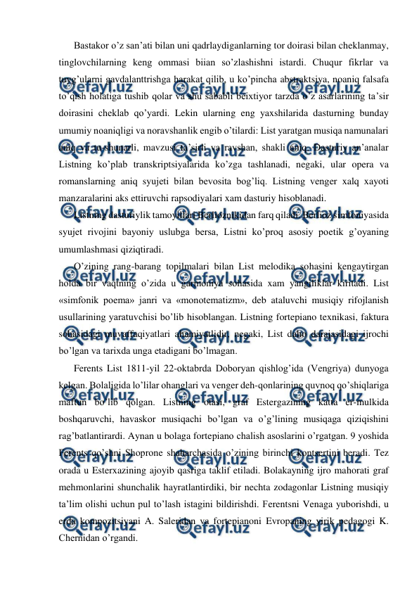  
 
Bastakor o’z san’ati bilan uni qadrlaydiganlarning tor doirasi bilan cheklanmay, 
tinglovchilarning keng ommasi biian so’zlashishni istardi. Chuqur fikrlar va 
tuyg’ularni gavdalanttrishga harakat qilib, u ko’pincha abstraktsiya, noaniq falsafa 
to’qish holatiga tushib qolar va shu sababli beixtiyor tarzda o’z asarlarining ta’sir 
doirasini cheklab qo’yardi. Lekin ularning eng yaxshilarida dasturning bunday 
umumiy noaniqligi va noravshanlik engib o’tilardi: List yaratgan musiqa namunalari 
aniq va tu-shunarli, mavzusi ta’sirli va ravshan, shakli aniq. Dasturiy an’analar 
Listning ko’plab transkriptsiyalarida ko’zga tashlanadi, negaki, ular opera va 
romanslarning aniq syujeti bilan bevosita bog’liq. Listning venger xalq xayoti 
manzaralarini aks ettiruvchi rapsodiyalari xam dasturiy hisoblanadi. 
Listning dasturiylik tamoyillari Berlioznikidan farq qiladi. Berlioz simfoniyasida 
syujet rivojini bayoniy uslubga bersa, Listni ko’proq asosiy poetik g’oyaning 
umumlashmasi qiziqtiradi. 
O’zining rang-barang topilmalari bilan List melodika sohasini kengaytirgan 
holda bir vaqtning o’zida u garmoniya sohasida xam yangiliklar kiritadi. List 
«simfonik poema» janri va «monotematizm», deb ataluvchi musiqiy rifojlanish 
usullarining yaratuvchisi bo’lib hisoblangan. Listning fortepiano texnikasi, faktura 
sohasidagi muvaffaqiyatlari ahamiyatlidir, negaki, List daho darajasidagi ijrochi 
bo’lgan va tarixda unga etadigani bo’lmagan. 
Ferents List 1811-yil 22-oktabrda Doboryan qishlog’ida (Vengriya) dunyoga 
kelgan. Bolaligida lo’lilar ohanglari va venger deh-qonlarining quvnoq qo’shiqlariga 
maftun bo’lib qolgan. Listning otasi, graf Estergazining katta er-mulkida 
boshqaruvchi, havaskor musiqachi bo’lgan va o’g’lining musiqaga qiziqishini 
rag’batlantirardi. Aynan u bolaga fortepiano chalish asoslarini o’rgatgan. 9 yoshida 
Ferents qo’shni Shoprone shaharchasida o’zining birinchi kontsertini beradi. Tez 
orada u Esterxazining ajoyib qasriga taklif etiladi. Bolakayning ijro mahorati graf 
mehmonlarini shunchalik hayratlantirdiki, bir nechta zodagonlar Listning musiqiy 
ta’lim olishi uchun pul to’lash istagini bildirishdi. Ferentsni Venaga yuborishdi, u 
erda kompozitsiyani A. Saleridan va fortepianoni Evropaning yirik pedagogi K. 
Chernidan o’rgandi. 
 
