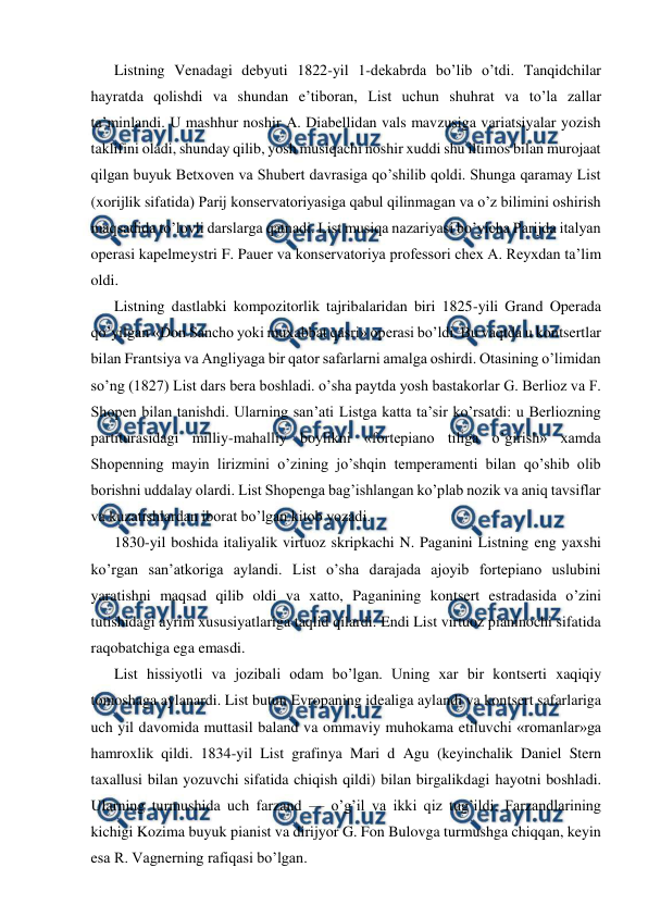  
 
Listning Venadagi debyuti 1822-yil 1-dekabrda bo’lib o’tdi. Tanqidchilar 
hayratda qolishdi va shundan e’tiboran, List uchun shuhrat va to’la zallar 
ta’minlandi. U mashhur noshir A. Diabellidan vals mavzusiga variatsiyalar yozish 
taklifini oladi, shunday qilib, yosh musiqachi noshir xuddi shu iltimos bilan murojaat 
qilgan buyuk Betxoven va Shubert davrasiga qo’shilib qoldi. Shunga qaramay List 
(xorijlik sifatida) Parij konservatoriyasiga qabul qilinmagan va o’z bilimini oshirish 
maqsadida to’lovli darslarga qatnadi. List musiqa nazariyasi bo’yicha Parijda italyan 
operasi kapelmeystri F. Pauer va konservatoriya professori chex A. Reyxdan ta’lim 
oldi. 
Listning dastlabki kompozitorlik tajribalaridan biri 1825-yili Grand Operada 
qo’yilgan «Don Sancho yoki muxabbat qasri» operasi bo’ldi. Bu vaqtda u kontsertlar 
bilan Frantsiya va Angliyaga bir qator safarlarni amalga oshirdi. Otasining o’limidan 
so’ng (1827) List dars bera boshladi. o’sha paytda yosh bastakorlar G. Berlioz va F. 
Shopen bilan tanishdi. Ularning san’ati Listga katta ta’sir ko’rsatdi: u Berliozning 
partiturasidagi milliy-mahalliy boylikni «fortepiano tiliga o’girish» xamda 
Shopenning mayin lirizmini o’zining jo’shqin temperamenti bilan qo’shib olib 
borishni uddalay olardi. List Shopenga bag’ishlangan ko’plab nozik va aniq tavsiflar 
va kuzatishlardan iborat bo’lgan kitob yozadi. 
1830-yil boshida italiyalik virtuoz skripkachi N. Paganini Listning eng yaxshi 
ko’rgan san’atkoriga aylandi. List o’sha darajada ajoyib fortepiano uslubini 
yaratishni maqsad qilib oldi va xatto, Paganining kontsert estradasida o’zini 
tutishidagi ayrim xususiyatlariga taqlid qilardi. Endi List virtuoz pianinochi sifatida 
raqobatchiga ega emasdi. 
List hissiyotli va jozibali odam bo’lgan. Uning xar bir kontserti xaqiqiy 
tomoshaga aylanardi. List butun Evropaning idealiga aylandi va kontsert safarlariga 
uch yil davomida muttasil baland va ommaviy muhokama etiluvchi «romanlar»ga 
hamroxlik qildi. 1834-yil List grafinya Mari d Agu (keyinchalik Daniel Stern 
taxallusi bilan yozuvchi sifatida chiqish qildi) bilan birgalikdagi hayotni boshladi. 
Ularning turmushida uch farzand — o’g’il va ikki qiz tug’ildi. Farzandlarining 
kichigi Kozima buyuk pianist va dirijyor G. Fon Bulovga turmushga chiqqan, keyin 
esa R. Vagnerning rafiqasi bo’lgan. 
 
