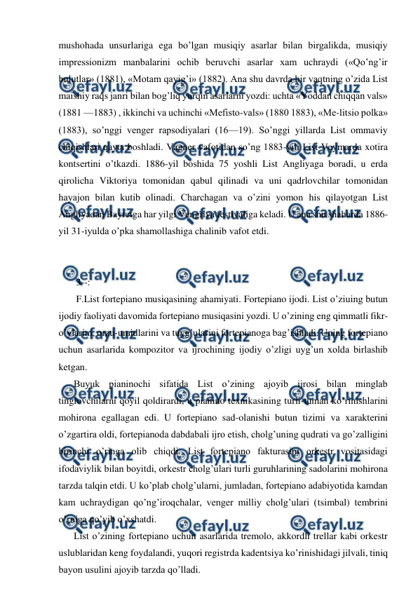  
 
mushohada unsurlariga ega bo’lgan musiqiy asarlar bilan birgalikda, musiqiy 
impressionizm manbalarini ochib beruvchi asarlar xam uchraydi («Qo’ng’ir 
bulutlar» (1881), «Motam qayig’i» (1882). Ana shu davrda bir vaqtning o’zida List 
maishiy raqs janri bilan bog’liq yorqin asarlarni yozdi: uchta «Yoddan chiqqan vals» 
(1881 —1883) , ikkinchi va uchinchi «Mefisto-vals» (1880 1883), «Me-litsio polka» 
(1883), so’nggi venger rapsodiyalari (16—19). So’nggi yillarda List ommaviy 
chiqishlari qayta boshladi. Vagner vafotidan so’ng 1883-yili List Veymarda xotira 
kontsertini o’tkazdi. 1886-yil boshida 75 yoshli List Angliyaga boradi, u erda 
qirolicha Viktoriya tomonidan qabul qilinadi va uni qadrlovchilar tomonidan 
hayajon bilan kutib olinadi. Charchagan va o’zini yomon his qilayotgan List 
Angliyadan Bayrctga har yilgi Vengriya festivaliga keladi. U ana shu shaharda 1886-
yil 31-iyulda o’pka shamollashiga chalinib vafot etdi. 
  
 
 3--: 
 F.List fortepiano musiqasining ahamiyati. Fortepiano ijodi. List o’ziuing butun 
ijodiy faoliyati davomida fortepiano musiqasini yozdi. U o’zining eng qimmatli fikr-
o’ylarini, orzu-umidlarini va tuyg’ularini fortepianoga bag’ishladi. Uning fortepiano 
uchun asarlarida kompozitor va ijrochining ijodiy o’zligi uyg’un xolda birlashib 
ketgan. 
Buyuk pianinochi sifatida List o’zining ajoyib ijrosi bilan minglab 
tinglovchilarni qoyil qoldirardi, u pianino texnikasining turli-tuman ko’rinishlarini 
mohirona egallagan edi. U fortepiano sad-olanishi butun tizimi va xarakterini 
o’zgartira oldi, fortepianoda dabdabali ijro etish, cholg’uning qudrati va go’zalligini 
birinchi o’ringa olib chiqdi. List fortepiano fakturasini orkestr vositasidagi 
ifodaviylik bilan boyitdi, orkestr cholg’ulari turli guruhlarining sadolarini mohirona 
tarzda talqin etdi. U ko’plab cholg’ularni, jumladan, fortepiano adabiyotida kamdan 
kam uchraydigan qo’ng’iroqchalar, venger milliy cholg’ulari (tsimbal) tembrini 
o’rniga qo’yib o’xshatdi. 
List o’zining fortepiano uchun asarlarida tremolo, akkordli trellar kabi orkestr 
uslublaridan keng foydalandi, yuqori registrda kadentsiya ko’rinishidagi jilvali, tiniq 
bayon usulini ajoyib tarzda qo’lladi. 
