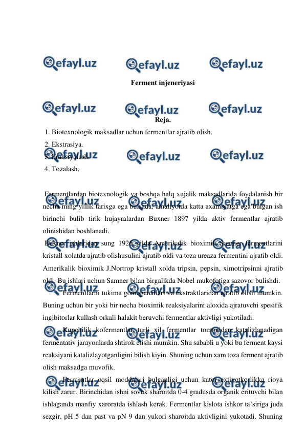  
 
 
 
 
 
Ferment injeneriyasi 
 
 
Reja. 
 1. Biotexnologik maksadlar uchun fermentlar ajratib olish. 
 2. Ekstrasiya. 
 3. Fraksiyalash. 
 4. Tozalash. 
 
 Fermentlardan biotexnologik va boshqa halq xujalik maksadlarida foydalanish bir 
necha ming yillik tarixga ega bulsada, amaliyotda katta axamiyatga ega bulgan ish 
birinchi bulib tirik hujayralardan Buxner 1897 yilda aktiv fermentlar ajratib 
olinishidan boshlanadi. 
 Buxner ishlaridan sung 1926 yilda Amerikalik bioximik Samner fermentlarini 
kristall xolatda ajratib olishusulini ajratib oldi va toza ureaza fermentini ajratib oldi. 
Amerikalik bioximik J.Nortrop kristall xolda tripsin, pepsin, ximotripsinni ajratib 
oldi. Bu ishlari uchun Samner bilan birgalikda Nobel mukofotiga sazovor bulishdi. 
 Fermentlarni tukima gomogenatlari va ekstraktlaridan ajratib olish mumkin. 
Buning uchun bir yoki bir necha bioximik reaksiyalarini aloxida ajratuvchi spesifik 
ingibitorlar kullash orkali halakit beruvchi fermentlar aktivligi yukotiladi. 
 Kupchilik kofermentlar turli xil fermentlar tomonidan katalizlanadigan 
fermentativ jarayonlarda shtirok etishi mumkin. Shu sababli u yoki bu ferment kaysi 
reaksiyani katalizlayotganligini bilish kiyin. Shuning uchun xam toza ferment ajratib 
olish maksadga muvofik.  
 Fermentlar oqsil moddalari bulganligi uchun kator extiyotkorlikka rioya 
kilish zarur. Birinchidan ishni sovuk sharoitda 0-4 gradusda organik erituvchi bilan 
ishlaganda manfiy xaroratda ishlash kerak. Fermentlar kislota ishkor ta’siriga juda 
sezgir, pH 5 dan past va pN 9 dan yukori sharoitda aktivligini yukotadi. Shuning 
