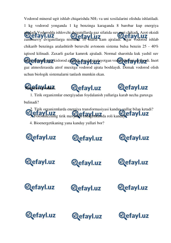  
 
Vodorod mineral ugit ishlab chiqarishda NH3 va uni xosilalarini olishda ishlatiladi. 
1 kg vodorod yonganda 1 kg benzinga karaganda 8 barobar kup energiya 
ajraladi.Vodorodda ishlovchi dvigatellarda gaz sifatida suv pari chikadi. Azot oksidi 
zamonaviy dvigatellarga nisbatan 10 marta kam ajraladi. Agar vodorod ishlab 
chikarib benzinga aralashtirib beruvchi avtonom sistema bulsa benzin 25 - 40% 
iqtisod kilinadi. Zaxarli gazlar kamrok ajraladi. Normal sharoitda kuk yashil suv 
utlari atmosferaga kislorod ajratadi, suvda ajralayotgan vodorodni uzi sarflaydi. Inert 
gaz atmosferasida atrof muxitga vodorod ajrata boshlaydi. Demak vodorod olish 
uchun biologik sistemalarni tanlash mumkin ekan. 
 
 Nazorat savollari. 
1. Tirik organizmlar energiyadan foydalanish yullariga karab necha guruxga 
bulinadi? 
2. Tirik organizmlarda energiya transformasiyasi kanday yullar bilan ketadi? 
3. Fotosintezning tirik mavjudot energetikasida roli kanday? 
 
4. Bioenergetikaning yana kanday yullari bor? 
  
 
