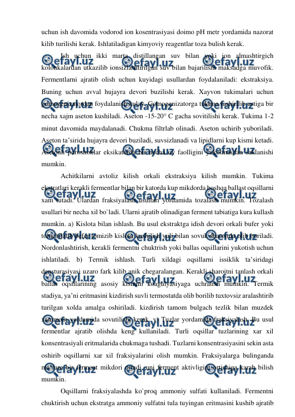  
 
uchun ish davomida vodorod ion kosentrasiyasi doimo pH metr yordamida nazorat 
kilib turilishi kerak. Ishlatiladigan kimyoviy reagentlar toza bulish kerak. 
 Ish uchun ikki marta distillangan suv bilan yoki ion almashtirgich 
kolonkalardan utkazilib ionsizlashtirilgan suv bilan bajarilishi maksadga muvofik. 
Fermentlarni ajratib olish uchun kuyidagi usullardan foydalaniladi: ekstraksiya. 
Buning uchun avval hujayra devori buzilishi kerak. Xayvon tukimalari uchun 
gomogenizatordan foydalanish kulay. Gomogenizatorga tukima tushirilib ustiga bir 
necha xajm aseton kushiladi. Aseton -15-20 C gacha sovitilishi kerak. Tukima 1-2 
minut davomida maydalanadi. Chukma filtrlab olinadi. Aseton uchirib yuboriladi. 
Aseton ta’sirida hujayra devori buziladi, suvsizlanadi va lipidlarni kup kismi ketadi. 
Asetonli poroshoklar eksikatorda bir necha oy faolligini yukotmasdan saklanishi 
mumkin. 
 Achitkilarni avtoliz kilish orkali ekstraksiya kilish mumkin. Tukima 
ekstratlari kerakli fermentlar bilan bir katorda kup mikdorda boshqa ballast oqsillarni 
xam tutadi. Ulardan fraksiyalash usullari yordamida tozalash mumkin. Tozalash 
usullari bir necha xil bo`ladi. Ularni ajratib olinadigan ferment tabiatiga kura kullash 
mumkin. a) Kislota bilan ishlash. Bu usul ekstraktga idish devori orkali bufer yoki 
tomchilatib befer tomizib kislota kushilish yuli bilan sovuk sharoitda olib boriladi. 
Nordonlashtirish, kerakli fermentni chuktrish yoki ballas oqsillarini yukotish uchun 
ishlatiladi. b) Termik ishlash. Turli xildagi oqsillarni issiklik ta’siridagi 
densturasiyasi uzaro fark kilib anik chegaralangan. Kerakli sharoitni tanlash orkali 
ballas oqsillarining asosiy kismini koagulyasiyaga uchratish mumkin. Termik 
stadiya, ya’ni eritmasini kizdirish suvli termostatda olib borilib tuxtovsiz aralashtirib 
turilgan xolda amalga oshiriladi. kizdirish tamom bulgach tezlik bilan muzdek 
xammom yordamida sovutilishi kerak. v) Tuzlar yordamida fraksiyalash. Bu usul 
fermentlar ajratib olishda keng kullaniladi. Turli oqsillar tuzlarining xar xil 
konsentrasiyali eritmalarida chukmaga tushadi. Tuzlarni konsentrasiyasini sekin asta 
oshirib oqsillarni xar xil fraksiyalarini olish mumkin. Fraksiyalarga bulinganda 
ma’lum bir ferment mikdori ortadi, uni ferment aktivligini ortishiga karab bilish 
mumkin.  
 Oqsillarni fraksiyalashda ko`proq ammoniy sulfati kullaniladi. Fermentni 
chuktirish uchun ekstratga ammoniy sulfatni tula tuyingan eritmasini kushib ajratib 
