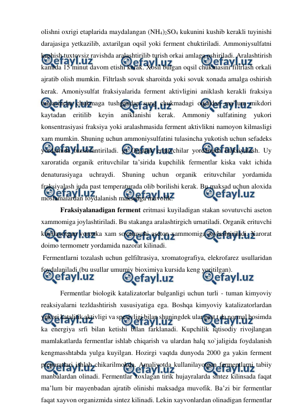  
 
olishni oxrigi etaplarida maydalangan (NH4)2SO4 kukunini kushib kerakli tuyinishi 
darajasiga yetkazilib, axtarilgan oqsil yoki ferment chuktiriladi. Ammoniysulfatni 
kushish tuxtovsiz ravishda aralashtirilib turish orkai amlaga oshiriladi. Aralashtirish 
kamida 15 minut davom etishi kerak. Xosil bulgan oqsil chukmasini filtrlash orkali 
ajratib olish mumkin. Filtrlash sovuk sharoitda yoki sovuk xonada amalga oshirish 
kerak. Amoniysulfat fraksiyalarida ferment aktivligini aniklash kerakli fraksiya 
tuolasincha chukmaga tushgandan sung chukmadagi oqsildan ma’lum mikdori 
kaytadan eritilib keyin aniklanishi kerak. Ammoniy sulfatining yukori 
konsentrasiyasi fraksiya yoki aralashmasida ferment aktivlikni namoyon kilmasligi 
xam mumkin. Shuning uchun ammoniysulfatini tulasincha yukotish uchun sefadeks 
yordamida tuzsizlantiriladi. g) Organik erituvchilar yordamida fraksiyalash. Uy 
xaroratida organik erituvchilar ta’sirida kupchilik fermentlar kiska vakt ichida 
denaturasiyaga uchraydi. Shuning uchun organik erituvchilar yordamida 
fraksiyalash juda past temperaturada olib borilishi kerak. Bu maksad uchun aloxida 
moslamalardan foydalanish maksadga muvofik. 
 Fraksiyalanadigan ferment eritmasi kuyiladigan stakan sovutuvchi aseton 
xammomiga joylashtiriladi. Bu stakanga aralashtirgich urnatiladi. Organik erituvchi 
kuyilayotgan voronka xam sovutuvchi aseton xammomiga joylashtiriladi. Xarorat 
doimo termometr yordamida nazorat kilinadi. 
 Fermentlarni tozalash uchun gelfiltrasiya, xromatografiya, elekrofarez usullaridan 
foydalaniladi (bu usullar umumiy bioximiya kursida keng yoritilgan). 
 
 Fermentlar biologik katalizatorlar bulganligi uchun turli - tuman kimyoviy 
reaksiyalarni tezldashtirish xususiyatiga ega. Boshqa kimyoviy katalizatorlardan 
yukori katalitik aktivligi va spesivligi bilan shuningdek ular past t da normal bosimda 
ka energiya srfi bilan ketishi bilan farklanadi. Kupchilik iqtisodiy rivojlangan 
mamlakatlarda fermentlar ishlab chiqarish va ulardan halq xo`jaligida foydalanish 
kengmasshtabda yulga kuyilgan. Hozirgi vaqtda dunyoda 2000 ga yakin ferment 
preparatlari ishlab chikarilmokda. Amaliyotda kullanilayotgan fermentlarni tabiiy 
manbalardan olinadi. Fermentlar xoxlagan tirik hujayralarda sintez kilinsada faqat 
ma’lum bir mayenbadan ajratib olinishi maksadga muvofik. Ba’zi bir fermentlar 
faqat xayvon organizmida sintez kilinadi. Lekin xayvonlardan olinadigan fermentlar 
