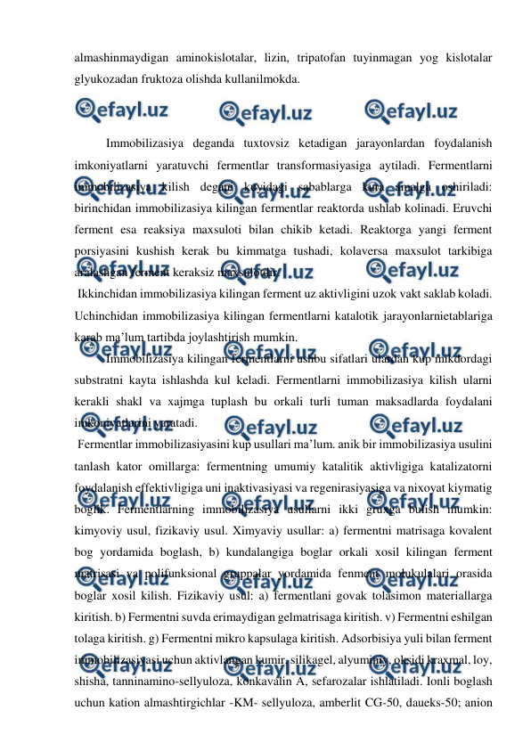  
 
almashinmaydigan aminokislotalar, lizin, tripatofan tuyinmagan yog kislotalar 
glyukozadan fruktoza olishda kullanilmokda.  
 
 
Immobilizasiya deganda tuxtovsiz ketadigan jarayonlardan foydalanish 
imkoniyatlarni yaratuvchi fermentlar transformasiyasiga aytiladi. Fermentlarni 
immobilizasiya kilish degani kuyidagi sabablarga kura amalga oshiriladi: 
birinchidan immobilizasiya kilingan fermentlar reaktorda ushlab kolinadi. Eruvchi 
ferment esa reaksiya maxsuloti bilan chikib ketadi. Reaktorga yangi ferment 
porsiyasini kushish kerak bu kimmatga tushadi, kolaversa maxsulot tarkibiga 
aralashgan ferment keraksiz maxsulotdir. 
 Ikkinchidan immobilizasiya kilingan ferment uz aktivligini uzok vakt saklab koladi. 
Uchinchidan immobilizasiya kilingan fermentlarni katalotik jarayonlarnietablariga 
karab ma’lum tartibda joylashtirish mumkin. 
  
Immobilizasiya kilingan fermentlarni ushbu sifatlari ulardan kup mikdordagi 
substratni kayta ishlashda kul keladi. Fermentlarni immobilizasiya kilish ularni 
kerakli shakl va xajmga tuplash bu orkali turli tuman maksadlarda foydalani 
imkoniyatlarini yaratadi. 
 Fermentlar immobilizasiyasini kup usullari ma’lum. anik bir immobilizasiya usulini 
tanlash kator omillarga: fermentning umumiy katalitik aktivligiga katalizatorni 
foydalanish effektivligiga uni inaktivasiyasi va regenirasiyasiga va nixoyat kiymatig 
boglik. Fermentlarning immobilizasiya usullarni ikki gruxga bulish mumkin: 
kimyoviy usul, fizikaviy usul. Ximyaviy usullar: a) fermentni matrisaga kovalent 
bog yordamida boglash, b) kundalangiga boglar orkali xosil kilingan ferment 
matrisasi va polifunksional gruppalar yordamida fenment molukulalari orasida 
boglar xosil kilish. Fizikaviy usul: a) fermentlani govak tolasimon materiallarga 
kiritish. b) Fermentni suvda erimaydigan gelmatrisaga kiritish. v) Fermentni eshilgan 
tolaga kiritish. g) Fermentni mikro kapsulaga kiritish. Adsorbisiya yuli bilan ferment 
immobilizasiyasi uchun aktivlangan kumir, silikagel, alyuminiy, oksidi kraxmal, loy, 
shisha, tanninamino-sellyuloza, konkavalin A, sefarozalar ishlatiladi. Ionli boglash 
uchun kation almashtirgichlar -KM- sellyuloza, amberlit CG-50, daueks-50; anion 
