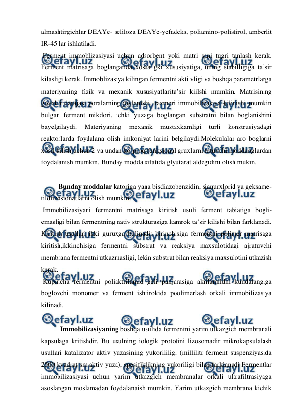  
 
almashtirgichlar DEAYe- seliloza DEAYe-yefadeks, poliamino-polistirol, amberlit 
IR-45 lar ishlatiladi. 
 Ferment immoblizasiyasi uchun adsorbent yoki matri sani tugri tanlash kerak. 
Ferment matrisaga boglanganda xossa gki xususiyatiga, uning stabilligiga ta’sir 
kilasligi kerak. Immoblizasiya kilingan fermentni akti vligi va boshqa parametrlarga 
materiyaning fizik va mexanik xususiyatlarita’sir kiilshi mumkin. Matrisining 
govakli darajasi poralarning joylanishi, razmeri immobilizasiya kilinishi mumkin 
bulgan ferment mikdori, ichki yuzaga boglangan substratni bilan boglanishini 
bayelgilaydi. 
Materiyaning 
mexanik 
mustaxkamligi 
turli 
konstrusiyadagi 
reaktorlarda foydalana olish imkoniyat larini belgilaydi.Molekulalar aro boglarni 
xosil kilish uchun 2 va undan ko`proq funksional gruxlarni tutuvchi moddaoglardan 
foydalanish mumkin. Bunday modda sifatida glyutarat aldegidini olish mukin.  
 
  
Bunday moddalar katoriga yana bisdiazobenzidin, sianurxlorid va geksame-
tildiizosionatlarni olish mumkin. 
 Immobilizasiyani fermentni matrisaga kiritish usuli ferment tabiatiga bogli- 
emasligi bilan fermentning nativ strukturasiga kamrok ta’sir kilishi bilan farklanadi. 
Kiritish usullari ikki guruxga bulinadi: birinchisiga fermentni polimer matrisaga 
kiritish,ikkinchisiga fermentni substrat va reaksiya maxsulotidagi ajratuvchi 
membrana fermentni utkazmasligi, lekin substrat bilan reaksiya maxsulotini utkazish 
kerak. 
 Kupincha fermentni poliaktrilamid geli panjarasiga akrilamildni kundalangiga 
boglovchi monomer va ferment ishtirokida poolimerlash orkali immobilizasiya 
kilinadi. 
 
 Immobilizasiyaning boshqa usulida fermentni yarim utkazgich membranali 
kapsulaga kritishdir. Bu usulning iologik prototini lizosomadir mikrokapsulalash 
usullari katalizator aktiv yuzasining yukorililigi (millilitr ferment suspenziyasida 
2500 kvadrat sm aktiv yuza), spesifiklikning yukoriligi bilan farklanadi Fermentlar 
immobilizasiyasi uchun yarim utkazgich membranalar orkali ultrafiltrasiyaga 
asoslangan moslamadan foydalanaish mumkin. Yarim utkazgich membrana kichik 
