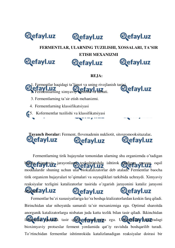  
 
 
 
 
 
FERMENTLAR, ULARNING TUZILISHI, XOSSALARI, TA’SIR 
ETISH MEXANIZMI 
 
 
REJA: 
1. Fermentlar haqidagi ta’limot va uning rivojlanish tarixi. 
2. Fermentlarning ximyaviy tuzilishi va tabiati. 
3. Fermentlarning ta’sir etish mehanizmi. 
4. Fermentlarning klassifikatsiyasi 
5.  Kofermentlar tuzilishi va klassifikatsiyasi 
 
 
Tayanch iboralar: Ferment, flovenadenin nukliotit, sitoxromooksitazalar. 
 
 
 
Fermentlarning tirik hujayralar tomonidan ularning shu organizmda o’tadigan 
barcha kimyoviy jarayonlarni tezlashtirishda ishtirok etadigan maxsus oqsil 
moddalardir shuning uchun ular biokatalizatorlar deb ataladi. Fermentlar baocha 
tirik organizm hujayralari to’qimalari va suyuqliklari tarkibida uchraydi. Хimyaviy 
reaksiyalar tezligini katalizatorlar tasirida o’zgarish jarayonini kataliz jarayoni 
deyiladi. 
Fermentlar ba’zi xususiyatlariga ko’ra boshqa ktalizatorlardan keskin farq qiladi. 
Birinchidan ular nihoyatda samarali ta’sir mexanizmiga ega. Optimal sharoitda 
anorganik katalizatorlarga nisbatan juda katta tezlik bilan tasir qiladi. Ikkinchidan 
fermentlar spetsifik tasir qilish mexanizmiga ega. Uchinchidan hujayradagi 
bioximyaviy protseslar ferment yordamida qat’iy ravishda boshqarilib turadi. 
Тo’rtinchidan fermentlar ishtimrokida katalizlanadigan reaksiyalar doirasi bir 
