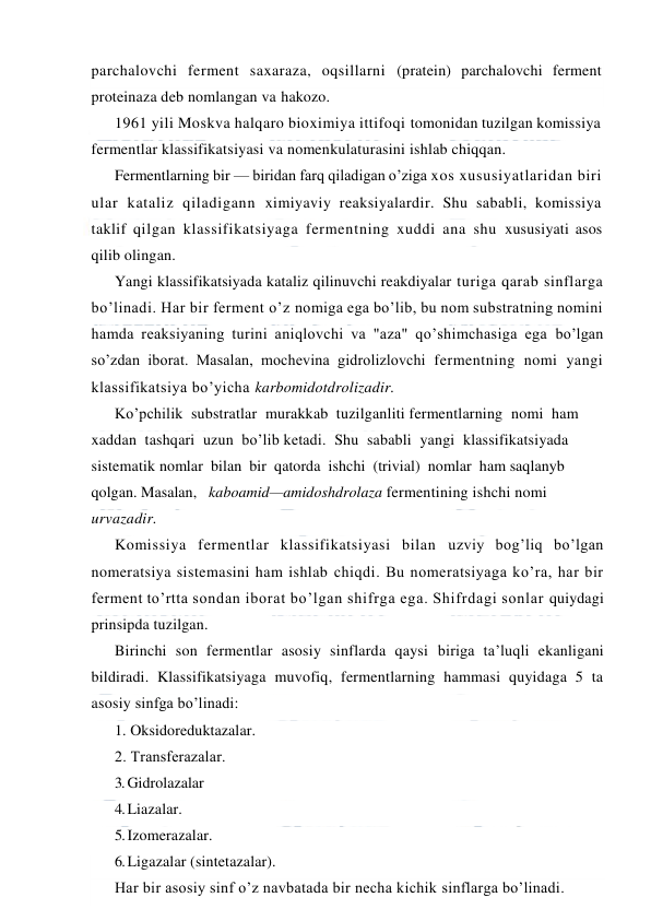  
 
parchalovchi ferment saxaraza, oqsillarni (pratein) parchalovchi ferment 
proteinaza deb nomlangan va hakozo. 
1961 yili Moskva halqaro bioximiya ittifoqi tomonidan tuzilgan komissiya 
fermentlar klassifikatsiyasi va nomenkulaturasini ishlab chiqqan. 
Fermentlarning bir — biridan farq qiladigan o’ziga xos xususiyatlaridan biri 
ular kataliz qiladigann ximiyaviy reaksiyalardir. Shu sababli, komissiya 
taklif qilgan klassifikatsiyaga fermentning xuddi ana shu xususiyati asos 
qilib olingan. 
Yangi klassifikatsiyada kataliz qilinuvchi reakdiyalar turiga qarab sinflarga 
bo’linadi. Har bir ferment o’z nomiga ega bo’lib, bu nom substratning nomini 
hamda reaksiyaning turini aniqlovchi va "aza" qo’shimchasiga ega bo’lgan 
so’zdan iborat. Masalan, mochevina gidrolizlovchi fermentning nomi yangi 
klassifikatsiya bo’yicha karbomidotdrolizadir. 
Ko’pchilik  substratlar  murakkab  tuzilganliti fermentlarning  nomi  ham  
xaddan  tashqari  uzun  bo’lib ketadi.  Shu  sababli  yangi  klassifikatsiyada  
sistematik nomlar  bilan  bir  qatorda  ishchi  (trivial)  nomlar  ham saqlanyb 
qolgan. Masalan,   kaboamid—amidoshdrolaza fermentining ishchi nomi 
urvazadir. 
Komissiya fermentlar klassifikatsiyasi bilan uzviy bog’liq bo’lgan 
nomeratsiya sistemasini ham ishlab chiqdi. Bu nomeratsiyaga ko’ra, har bir 
ferment to’rtta sondan iborat bo’lgan shifrga ega. Shifrdagi sonlar quiydagi 
prinsipda tuzilgan. 
Birinchi son fermentlar asosiy sinflarda qaysi biriga ta’luqli ekanligani 
bildiradi. Klassifikatsiyaga muvofiq, fermentlarning hammasi quyidaga 5 ta 
asosiy sinfga bo’linadi: 
1. Oksidoreduktazalar. 
2. Тransferazalar. 
3. Gidrolazalar 
4. Liazalar. 
5. Izomerazalar. 
6. Ligazalar (sintetazalar). 
Har bir asosiy sinf o’z navbatada bir necha kichik sinflarga bo’linadi. 
