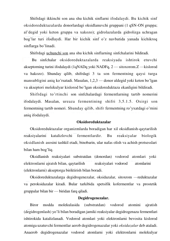  
 
Shifrdagi ikkinchi son ana shu kichik sinflarni ifodalaydi. Bu kichik sinf 
oksidoreduktazalarda donorlardagi oksidlanuvchi gruppani (1 qSN-ON gruppa; 
al’degid yoki keton gruppa va xakozo); gidrolazalarda gidrolizga uchragan 
bog’lar turi ifodlaydi. Har bir kichik sinf o’z navbatida yanada kichikroq 
sinflarga bo’linadi. 
Shifrdagi uchunchi son ana shu kichik sinflarning sinfchalarini bildiradi.
 
Bu sinfchalar oksidoreduktazalarda reaksiyada ishtirok etuvchi 
akseptorning turini ifodalaydi (1qNADq yoki NADFq, 2 — sitoxorom.Z —kislorod 
va hakozo). Shunday qilib, shifrdagi 3 ta son fermentning qaysi turga 
mansubligini aniq ko’rsatadi. Masalan, 1,2,3 — donor aldegid yoki keton bo’lgan 
va akseptori molekulyar kislorod bo’lgan oksidoreduktaza ekanligini bildiradi. 
Shifrdagi to’rtinchi son sinfchalardagi fermentlarning tartib nomerini 
ifodalaydi. Masalan, ureaza fermentining shifri 3,5.1.5. Oxirgi son 
fermentning tartib nomeri. Shunday qilib, shifr fermentning ro’yxatdagi o’rnini 
aniq ifodalaydi. 
Oksidoreduktazalar 
Oksidoreduktazalar organizmlarda boradigan har xil oksidlanish-qaytarilish 
reaksiyalarini 
katalizlovchi 
fermentlardir. 
Bu 
reaksiyalar 
biologik 
oksidlanish asosini tashkil etadi, binobarin, ular nafas olish va achish protsesslari 
bilan ham bog’liq. 
Oksidlanish reaksiyalari substratdan (donordan) vodorod atomlari yoki 
elektronlarni ajratsh bilan, qaytarilish 
reaksiyalari vodorod 
atomlarini 
(elektronlarni) akseptorga biriktirish bilan boradi.  
Oksidoreduktazalarga degidrogenezalar, oksidazalar, sitoxrom —reduktazalar 
va peroksidazalar kiradi. Bular tarkibida spetsifik kofermentlar va prostetik 
gruppalar bilan bir — biridan farq qiladi. 
Degidrogenezalar. 
Biror 
modda 
molekulasida 
(substratdan) 
vodorod 
atomini 
ajratish 
(degidrogenlash) yo’li bilan boradigan jamiki reaksiyalar degidrogenaza fermentlari 
ishtirokida katalizlanadi. Vodorod atomlari yoki elektronlarni bevosita kislorod 
atomiga uzatuvchi fermentlar aerob degidrogenazalar yoki oksidazalar deb ataladi. 
Anaerob degidrogenazalar vodorod atomlarni yoki elektronlarni molekulyar 
