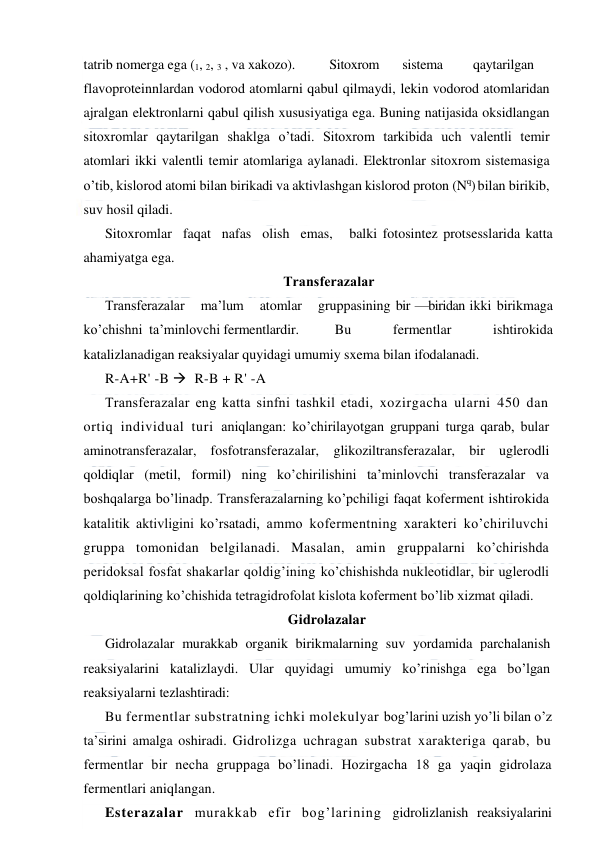  
 
tatrib nomerga ega (1, 2, 3 , va xakozo). 
Sitoxrom 
sistema 
qaytarilgan 
flavoproteinnlardan vodorod atomlarni qabul qilmaydi, lekin vodorod atomlaridan 
ajralgan elektronlarni qabul qilish xususiyatiga ega. Buning natijasida oksidlangan 
sitoxromlar qaytarilgan shaklga o’tadi. Sitoxrom tarkibida uch valentli temir 
atomlari ikki valentli temir atomlariga aylanadi. Elektronlar sitoxrom sistemasiga 
o’tib, kislorod atomi bilan birikadi va aktivlashgan kislorod proton (Nq) bilan birikib, 
suv hosil qiladi. 
Sitoxromlar  faqat  nafas  olish  emas,   balki fotosintez protsesslarida katta 
ahamiyatga ega. 
Тransferazalar 
Тransferazalar   ma’lum   atomlar   gruppasining bir —biridan ikki birikmaga  
ko’chishni  ta’minlovchi fermentlardir. 
 Bu    fermentlar    ishtirokida 
katalizlanadigan reaksiyalar quyidagi umumiy sxema bilan ifodalanadi. 
R-A+R' -B   R-B + R' -A 
Тransferazalar eng katta sinfni tashkil etadi, xozirgacha ularni 450 dan 
ortiq individual turi aniqlangan: ko’chirilayotgan gruppani turga qarab, bular 
aminotransferazalar, fosfotransferazalar, glikoziltransferazalar, bir uglerodli 
qoldiqlar (metil, formil) ning ko’chirilishini ta’minlovchi transferazalar va 
boshqalarga bo’linadp. Тransferazalarning ko’pchiligi faqat koferment ishtirokida 
katalitik aktivligini ko’rsatadi, ammo kofermentning xarakteri ko’chiriluvchi 
gruppa tomonidan belgilanadi. Masalan, amin gruppalarni ko’chirishda 
peridoksal fosfat shakarlar qoldig’ining ko’chishishda nukleotidlar, bir uglerodli 
qoldiqlarining ko’chishida tetragidrofolat kislota koferment bo’lib xizmat qiladi. 
Gidrolazalar 
Gidrolazalar murakkab organik birikmalarning suv yordamida parchalanish 
reaksiyalarini katalizlaydi. Ular quyidagi umumiy ko’rinishga ega bo’lgan 
reaksiyalarni tezlashtiradi: 
Bu fermentlar substratning ichki molekulyar bog’larini uzish yo’li bilan o’z 
ta’sirini amalga oshiradi. Gidrolizga uchragan substrat xarakteriga qarab, bu 
fermentlar bir necha gruppaga bo’linadi. Hozirgacha 18 ga yaqin gidrolaza 
fermentlari aniqlangan. 
Esterazalar murakkab efir bog’larining gidrolizlanish reaksiyalarini 
