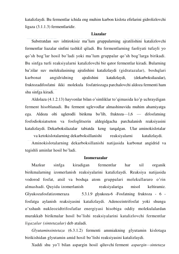  
 
katalizlaydi. Bu fermentlar ichida eng muhim karbon kislota efirlarini gidrolizlovchi 
ligaza (3.1.1.3) fermentlaridir. 
Liazalar 
Substratdan suv ishtirokisiz ma’lum gruppalarning ajratilishini katalizlovchi 
fermentlar liazalar sinfini tashkil qiladi. Bu fermentlarning faoliyati tufayli yo 
qo’sh bog’lar hosil bo’ladi yoki ma’lum gruppalar qo’sh bog’larga birikadi. 
Bu sinfga turli reaksiyalarni katalizlovchi bir qator fermentlar kiradi. Bularning 
ba’zilar suv molekulasining ajralishini katalizlaydi (gidratazalar), boshqlari 
karbonat 
angidridning 
ajralishini 
katalizlaydi, 
(dekarboksilazalar), 
fruktozadifosfatni   ikki   molekula   fosfatriozaga parchalovchi aldoza fermenti ham 
shu sinfga kiradi. 
Aldolaza (4.1.2.13) hayvonlar bilan o’simliklar to’qimasida ko’p uchraydigan 
ferment hisoblanadi. Bu ferment uglevodlar almashinuvida muhim ahamiyatga 
ega. Aldoza olti uglerodli birikma bo’lib, fruktoza—1,6 — difosfatning 
fosfodioksiatseton va fosfoglitserin aldegidgacha parchalanish reaksiyasini 
katalizlaydi. Dekarboksilazalar  tabiatda  keng  tarqalgan.  Ular aminokislotalar
 
va ketokislotalarning dekarboksillanishi 
reaksiyalarni 
katalizlaydi. 
Aminokislotalarning dekarboksillanishi natijasida karbonat angidrid va 
tegishli aminlar hosil bo’ladi.  
Izomerazalar 
Mazkur 
sinfga 
kiradigan 
fermentlar 
har 
xil 
organik 
birikmalarning izomerlanish reaksiyalarini katalizlaydi. Reaksiya natijasida 
vodorod fosfat, atsil va boshqa atom gruppalari molekullararo o’rin 
almashadi. Quyida izomerlanish 
reaksiyalariga 
misol 
keltiramiz. 
Glyukozafosfatizomeraza 
5.3.1.9 glyukoza-6 -Fosfatning fruktoza - 6 - 
fosfatga aylanish reaksiyasini katalizlaydi. Adenozintrifosfat yoki shunga 
o’xshash nukleozidtrifosfatlar energiyasi hisobiga oddiy molekulalardan 
murakkab birikmalar hosil bo’lishi reaksiyalarini katalizlovchi fermentlar 
ligazalar (sintetazalar) deb ataladi. 
Glyutaminsintetaza (6.3.1.2) fermenti ammiakning glyutamin kislotaga 
birikishidan glyutamin amid hosil bo’lishi reaksiyasini katalizlaydi. 
Хuddi  shu  yo’l  bilan  aspargin  hosil  qiluvchi ferment aspargin—sintetaza 
