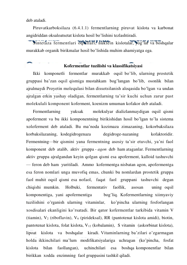  
 
deb ataladi.  
Piruvatkarboksilaza (6.4.1.1) fermentlarning piruvat kislota va karbonat 
angidriddan oksaloatsetat kislota hosil bo’lishini tezlashtiradi. 
Sintetaza fermentlari oqsillari, nuklein kislotalar, yog’lar va boshqalar 
murakkab organik birikmalar hosil bo’lishida muhim ahamiyatga ega. 
 
Kofermentlar tuzilishi va klassifikatsiyasi 
Ikki  komponetli  fermentlar  murakkab  oqsil bo’lib, ularning prostetik 
gruppasi ba’zan oqsil qismiga mustahkam  bog’langan  bo’lib,  osonlik  bilan  
ajralmaydi Proyetin molequlasi bilan dissotsilanish aloqasida bo’lgan va undan 
ajralgan erkin yashay oladigan, fermentlarning ta’sir kuchi uchun zarur past 
molekulali komponent koferment, koenizm umuman kofakor deb ataladi. 
Fermentlarning 
yuksak 
molekulyar dializlanmaydigan oqsil qismi 
apoferment va bu ikki komponentning birikishidan hosil bo’lgan to’la sistema 
xoloferment deb ataladi. Bu ma’noda kozimaza zimazaning, kokorbaksilaza 
korbaksilazaning,  kodegidrogenaza 
degidroge-nazaning 
kofaktoridir.  
Fermentning—bir qismini yana fermentning asosiy ta’sir etuvchi, ya’ni faol 
komponent  deb  atalib,  aktiv  gruppa - agon  deb  ham ataganlar. Fermentlarning 
aktiv gruppa ajralgandan keyin qolgan qismi esa apoferment, kalloid tashuvchi 
— feron deb ham  yuritiladi.  Ammo  kofermentga nisbatan agon, apofermentga 
esa feron nomlari unga muvofiq emas, chunki bu nomlardan prostetik gruppa 
faol muhit oqsil qismi esa nofaol,  faqat  faol  gruppani  tashuvchi  degan  
chiqishi mumkin.  Holbuki,  fermentativ  faollik,  asosan   uning oqsil 
komponentiga, yani apofermentiga     bog’liq. Kofermentlarning xiimyaviy 
tuzilishini o’rganish ularning vitaminlar,  ko’pincha ularning fosforlangan 
xosdisalari ekanligini ko’rsatadi. Bir qator kofermentlar tarkibida vitamin V 
(tiamin), V2 (riboflavin), V6 (pirideksal), RR (pantotenat kislota amidi), biotin, 
pantotenat kislota, folat kislota, V12 (kobalamin),  S vitamin  (askorbinat kislota),   
lipoat   kislota   va   boshqalar   kiradi. Vitaminlarning ba’zilari o’zgarmagan 
holda ikkinchilari ma’lum  modifikatsiyalariga  uchragan  (ko’pincha,  fosfat 
kislota   bilan   faollangan),   uchinchilari   esa   boshqa komponentlar  bilan  
birikkan  xodda  enzimning  faol gruppasini tashkil qiladi. 
