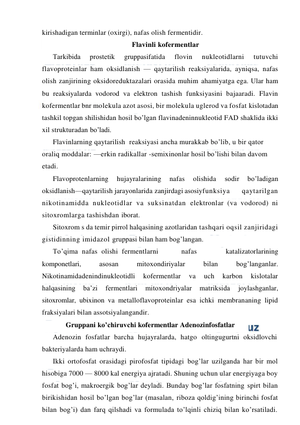  
 
kirishadigan terminlar (oxirgi), nafas olish fermentidir.  
Flavinli kofermentlar 
Тarkibida 
prostetik 
gruppasifatida 
flovin 
nukleotidlarni 
tutuvchi 
flavoproteinlar ham oksidlanish — qaytarilish reaksiyalarida, ayniqsa, nafas 
olish zanjirining oksidoreduktazalari orasida muhim ahamiyatga ega. Ular ham 
bu reaksiyalarda vodorod va elektron tashish funksiyasini bajaaradi. Flavin 
kofermentlar bnr molekula azot asosi, bir molekula uglerod va fosfat kislotadan 
tashkil topgan shilishidan hosil bo’lgan flavinadeninnukleotid FAD shaklida ikki 
xil strukturadan bo’ladi. 
Flavinlarning qaytarilish  reaksiyasi ancha murakkab bo’lib, u bir qator 
oraliq moddalar: —erkin radikallar -semixinonlar hosil bo’lishi bilan davom 
etadi. 
Flavoprotenlarning 
hujayralarining 
nafas 
olishida 
sodir 
bo’ladigan 
oksidlanish—qaytarilish jarayonlarida zanjirdagi asosiy 
funksiya 
qaytarilgan 
nikotinamidda nukleotidlar va suksinatdan elektronlar (va vodorod) ni 
sitoxromlarga tashishdan iborat. 
Sitoxrom s da temir pirrol halqasining azotlaridan tashqari oqsil zanjiridagi 
gistidinning imidazol gruppasi bilan ham bog’langan. 
Тo’qima  nafas  olishi  fermentlarni 
nafas 
katalizatorlarining 
komponetlari, 
asosan 
mitoxondiriyalar 
bilan 
bog’langanlar. 
Nikotinamidadenindinukleotidli 
kofermentlar 
va 
uch 
karbon 
kislotalar 
halqasining 
ba’zi 
fermentlari 
mitoxondriyalar 
matriksida 
joylashganlar, 
sitoxromlar, ubixinon va metalloflavoproteinlar esa ichki membrananing lipid 
fraksiyalari bilan assotsiyalangandir. 
Gruppani ko’chiruvchi kofermentlar Adenozinfosfatlar 
Adenozin fosfatlar barcha hujayralarda, hatgo oltingugurtni oksidlovchi 
bakteriyalarda ham uchraydi. 
Ikki ortofosfat orasidagi pirofosfat tipidagi bog’lar uzilganda har bir mol 
hisobiga 7000 — 8000 kal energiya ajratadi. Shuning uchun ular energiyaga boy 
fosfat bog’i, makroergik bog’lar deyladi. Bunday bog’lar fosfatning spirt bilan 
birikishidan hosil bo’lgan bog’lar (masalan, riboza qoldig’ining birinchi fosfat 
bilan bog’i) dan farq qilshadi va formulada to’lqinli chiziq bilan ko’rsatiladi. 
