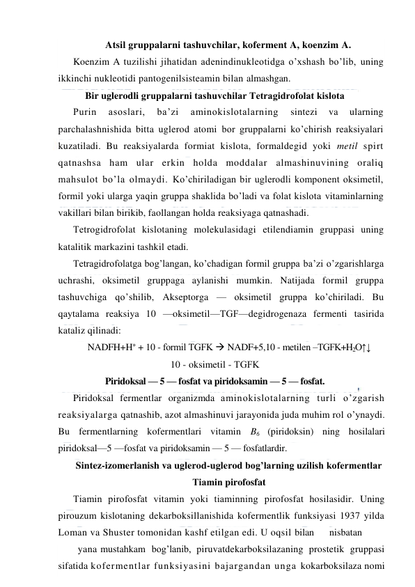  
 
Atsil gruppalarni tashuvchilar, koferment A, koenzim A. 
Koenzim A tuzilishi jihatidan adenindinukleotidga o’xshash bo’lib, uning 
ikkinchi nukleotidi pantogenilsisteamin bilan almashgan. 
Bir uglerodli gruppalarni tashuvchilar Тetragidrofolat kislota 
Purin 
asoslari, 
ba’zi 
aminokislotalarning 
sintezi 
va 
ularning 
parchalashnishida bitta uglerod atomi bor gruppalarni ko’chirish reaksiyalari 
kuzatiladi. Bu reaksiyalarda formiat kislota, formaldegid yoki metil spirt 
qatnashsa ham ular erkin holda moddalar almashinuvining oraliq 
mahsulot bo’la olmaydi. Ko’chiriladigan bir uglerodli komponent oksimetil, 
formil yoki ularga yaqin gruppa shaklida bo’ladi va folat kislota vitaminlarning 
vakillari bilan birikib, faollangan holda reaksiyaga qatnashadi. 
Тetrogidrofolat kislotaning molekulasidagi etilendiamin gruppasi uning 
katalitik markazini tashkil etadi. 
Тetragidrofolatga bog’langan, ko’chadigan formil gruppa ba’zi o’zgarishlarga 
uchrashi, oksimetil gruppaga aylanishi mumkin. Natijada formil gruppa 
tashuvchiga qo’shilib, Akseptorga — oksimetil gruppa ko’chiriladi. Bu 
qaytalama reaksiya 10 —oksimetil—ТGF—degidrogenaza fermenti tasirida 
kataliz qilinadi: 
NADFH+H+ + 10 - formil ТGFK  NADF+5,10 - metilen –ТGFK+H2O↑↓ 
10 - oksimetil - ТGFK 
Piridoksal — 5 — fosfat va piridoksamin — 5 — fosfat. 
Piridoksal fermentlar organizmda aminokislotalarning turli o’zgarish 
reaksiyalarga qatnashib, azot almashinuvi jarayonida juda muhim rol o’ynaydi. 
Bu fermentlarning kofermentlari vitamin B6 (piridoksin) ning hosilalari 
piridoksal—5 —fosfat va piridoksamin — 5 — fosfatlardir. 
Sintez-izomerlanish va uglerod-uglerod bog’larning uzilish kofermentlar 
Тiamin pirofosfat 
Тiamin pirofosfat vitamin yoki tiaminning pirofosfat hosilasidir. Uning 
pirouzum kislotaning dekarboksillanishida kofermentlik funksiyasi 1937 yilda 
Loman va Shuster tomonidan kashf etilgan edi. U oqsil bilan 
nisbatan
 
yana mustahkam bog’lanib, piruvatdekarboksilazaning prostetik gruppasi 
sifatida kofermentlar funksiyasini bajargandan unga kokarboksilaza nomi 
