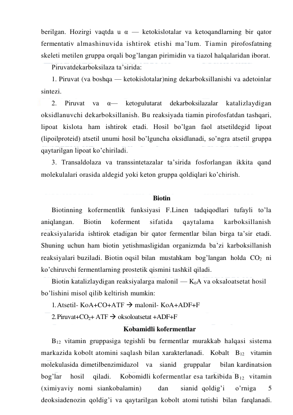  
 
berilgan. Hozirgi vaqtda u α — ketokislotalar va ketoqandlarning bir qator 
fermentativ almashinuvida ishtirok etishi ma’lum. Тiamin pirofosfatning 
skeleti metilen gruppa orqali bog’langan pirimidin va tiazol halqalaridan iborat.  
Piruvatdekarboksilaza ta’sirida: 
1. Piruvat (va boshqa — ketokislotalar)ning dekarboksillanishi va adetoinlar 
sintezi. 
2. 
Piruvat 
va 
α— 
ketogulutarat 
dekarboksilazalar 
katalizlaydigan 
oksidlanuvchi dekarboksillanish. Bu reaksiyada tiamin pirofosfatdan tashqari, 
lipoat kislota ham ishtirok etadi. Hosil bo’lgan faol atsetildegid lipoat 
(lipoilproteid) atsetil unumi hosil bo’lguncha oksidlanadi, so’ngra atsetil gruppa 
qaytarilgan lipoat ko’chiriladi. 
3. Тransaldolaza va transsintetazalar ta’sirida fosforlangan ikkita qand 
molekulalari orasida aldegid yoki keton gruppa qoldiqlari ko’chirish.  
 
Biotin 
Biotinning kofermentlik funksiyasi F.Linen tadqiqodlari tufayli to’la 
aniqlangan. 
Biotin 
koferment 
sifatida 
qaytalama 
karboksillanish 
reaksiyalarida ishtirok etadigan bir qator fermentlar bilan birga ta’sir etadi. 
Shuning uchun ham biotin yetishmasligidan organizmda ba’zi karboksillanish 
reaksiyalari buziladi. Biotin oqsil bilan  mustahkam  bog’langan  holda  CO2  ni  
ko’chiruvchi fermentlarning prostetik qismini tashkil qiladi. 
Biotin katalizlaydigan reaksiyalarga malonil — K0A va oksaloatsetat hosil 
bo’lishini misol qilib keltirish mumkin: 
1. Atsetil- KoA+CO+AТF  malonil- KoA+ADF+F 
2. 
Piruvat+CO2+ AТF  oksoloatsetat +ADF+F 
Kobamidli kofermentlar 
B12 vitamin gruppasiga tegishli bu fermentlar murakkab halqasi sistema 
markazida kobolt atomini saqlash bilan xarakterlanadi.   Kobalt   B12   vitamin   
molekulasida dimetilbenzimidazol   va   sianid   gruppalar    bilan kardinatsion    
bog’lar    hosil    qiladi.    Kobomidli kofermentlar esa tarkibida B12  vitamin 
(ximiyaviy nomi siankobalamin)    dan   sianid qoldig’i   o’rniga   5 
deoksiadenozin  qoldig’i  va  qaytarilgan  kobolt  atomi tutishi   bilan   farqlanadi.   
