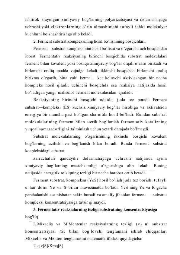  
 
ishtirok etayotgan ximiyaviy bog’larning polyarizatsiyasi va defarmatsiyaga 
uchrashi yoki elektronlarning o’rin almashinishi tufayli ichki molekulyar 
kuchlarni bo’shashtirishga olib keladi. 
2. Ferment substrat kompleksining hosil bo’lishining bosqichlari. 
Ferment—substrat kompleksinint hosil bo’lishi va o’zgarishi uch bosqichdan 
iborat. Fermentativ reaksiyaning birinchi bosqichida substrat molekulalari 
ferment bilan kovalent yoki boshqa ximiyaviy bog’lar orqali o’zaro birikadi va 
birlamchi oraliq modda vujudga keladi, ikkinchi bosqichda birlamchi oraliq 
birikma o’zgarib, bitta yoki ketma —ket keluvchi aktivlashgan bir necha 
kompleks hosil qiladi; uchinchi bosqichda esa reaksiya natijasida hosil 
bo’ladigan yangi  mahsulot  ferment molekulasidan  ajraladi.  
Reaksiyaning birinchi bosqichi odatda, juda tez boradi. Ferment 
substrat—kompleksi (ES) kuchsiz ximiyaviy bog’lar hisobiga va aktivatsion 
energiya bir muncha past bo’lgan sharoitda hosil bo’ladi. Bundan substrat 
molekulalarining ferment bilan sterik bog’lanish fermentativ katalizning 
yuqori samaradorligini ta’minlash uchun yetarli darajada bo’lmaydi. 
Substrat molekulalarning o’zgarishining ikkinchi bosqichi kovalent 
bog’larning uzilishi va bog’lanish bilan boradi. Bunda ferment—substrat 
koapleksidagi substrat 
zarrachalari qandaydir defarmatsiyaga uchrashi 
natijasida ayrim 
ximiyaviy bog’larning mustahkamligi o’zgarishiga olib keladi. Buning 
natijasida energitik to’siqning tezligi bir necha barobar ortib ketadi. 
Ferment substrat, kompleksn (YeS) hosil bo’lish juda tez borishi tufayli 
u har doim Ye va S bilan muvozanatda bo’ladi. YeS ning Ye va R gacha 
parchalanishi esa nisbatan sekin boradi va amaliy jihatdan ferment — substrat 
kompleksi konsentratsiyasiga ta’sir qilmaydi. 
3. Fermentativ reaksialarning tezligi substratning konsentratsiyasiga 
bog’liq 
L.Mixaelis va M.Mentenlar reaksiyalarning tezligi (V) ni substrat 
konsentratsiyasi (S) bilan bog’lovchi tenglamani ishlab chiqqanlar. 
Mixaelis va Menten tenglamasini matematik ifodasi quyidagicha: 
U q v[S]/Kmq[S] 
