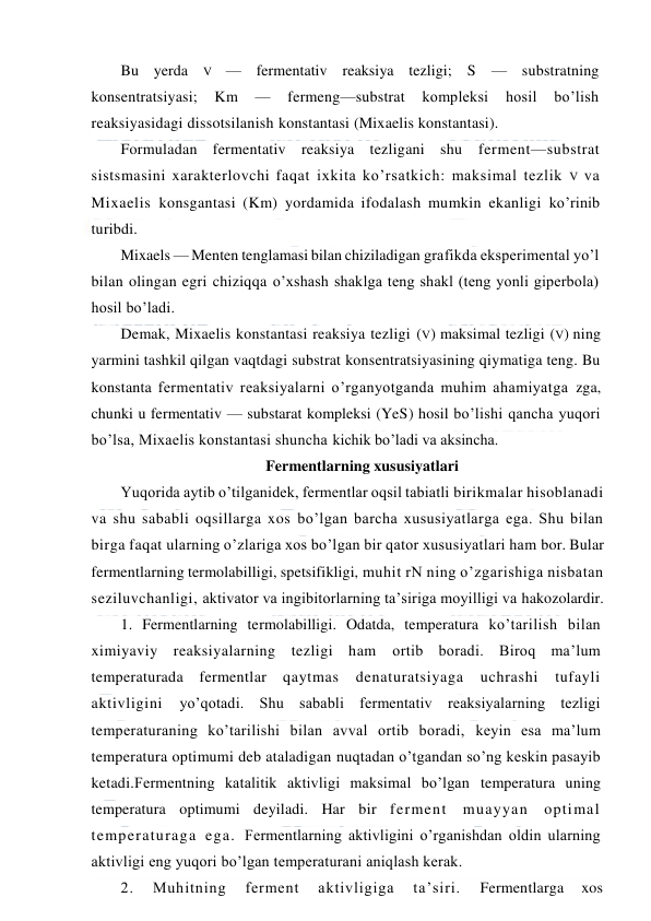  
 
Bu yerda 
V — fermentativ reaksiya tezligi; S — substratning 
konsentratsiyasi; 
Km 
— 
fermeng—substrat 
kompleksi 
hosil 
bo’lish 
reaksiyasidagi dissotsilanish konstantasi (Mixaelis konstantasi). 
Formuladan fermentativ reaksiya tezligani shu ferment—substrat 
sistsmasini xarakterlovchi faqat ixkita ko’rsatkich: maksimal tezlik V va 
Mixaelis konsgantasi (Km) yordamida ifodalash mumkin ekanligi ko’rinib 
turibdi. 
Mixaels — Menten tenglamasi bilan chiziladigan grafikda eksperimental yo’l 
bilan olingan egri chiziqqa o’xshash shaklga teng shakl (teng yonli giperbola) 
hosil bo’ladi. 
Demak, Mixaelis konstantasi reaksiya tezligi (V) maksimal tezligi (V) ning 
yarmini tashkil qilgan vaqtdagi substrat konsentratsiyasining qiymatiga teng. Bu 
konstanta fermentativ reaksiyalarni o’rganyotganda muhim ahamiyatga zga, 
chunki u fermentativ — substarat kompleksi (YeS) hosil bo’lishi qancha yuqori 
bo’lsa, Mixaelis konstantasi shuncha kichik bo’ladi va aksincha. 
Fermentlarning xususiyatlari 
Yuqorida aytib o’tilganidek, fermentlar oqsil tabiatli birikmalar hisoblanadi 
va shu sababli oqsillarga xos bo’lgan barcha xususiyatlarga ega. Shu bilan 
birga faqat ularning o’zlariga xos bo’lgan bir qator xususiyatlari ham bor. Bular 
fermentlarning termolabilligi, spetsifikligi, muhit rN ning o’zgarishiga nisbatan 
seziluvchanligi, aktivator va ingibitorlarning ta’siriga moyilligi va hakozolardir. 
1. Fermentlarning termolabilligi. Odatda, temperatura ko’tarilish bilan 
ximiyaviy reaksiyalarning tezligi ham ortib boradi. Biroq ma’lum 
temperaturada fermentlar 
qaytmas 
denaturatsiyaga 
uchrashi 
tufayli 
aktivligini 
yo’qotadi. Shu sababli fermentativ reaksiyalarning tezligi 
temperaturaning ko’tarilishi bilan avval ortib boradi, keyin esa ma’lum 
temperatura optimumi deb ataladigan nuqtadan o’tgandan so’ng keskin pasayib 
ketadi.Fermentning katalitik aktivligi maksimal bo’lgan temperatura uning 
temperatura optimumi deyiladi. Har bir ferment muayyan optimal 
temperaturaga ega. Fermentlarning aktivligini o’rganishdan oldin ularning 
aktivligi eng yuqori bo’lgan temperaturani aniqlash kerak. 
2. 
Muhitning 
ferment 
aktivligiga 
ta’siri. 
Fermentlarga 
xos 
