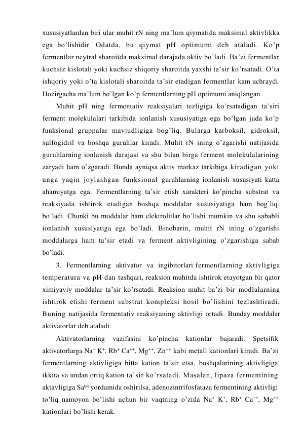  
 
xususiyatlardan biri ular muhit rN ning ma’lum qiymatida maksimal aktivlikka 
ega bo’lishidir. Odatda, bu qiymat pH optimumi deb ataladi. Ko’p 
fermentlar neytral sharoitda maksimal darajada aktiv bo’ladi. Ba’zi fermentlar 
kuchsiz kislotali yoki kuchsiz shiqoriy sharoitda yaxshi ta’sir ko’rsatadi. O’ta 
ishqoriy yoki o’ta kislotali sharoitda ta’sir etadigan fermentlar kam uchraydi. 
Hozirgacha ma’lum bo’lgan ko’p fermentlarning pH optimumi aniqlangan. 
Muhit pH ning fermentativ reaksiyalari tezligiga ko’rsatadigan ta’siri 
ferment molekulalari tarkibida ionlanish xususiyatiga ega bo’lgan juda ko’p 
funksional gruppalar mavjudligiga bog’liq. Bularga karboksil, gidroksil, 
sulfogidril va boshqa guruhlar kiradi. Muhit rN ining o’zgarishi natijasida 
guruhlarning ionlanish darajasi va shu bilan birga ferment molekulalarining 
zaryadi ham o’zgaradi. Bunda ayniqsa aktiv markaz tarkibiga kiradigan yoki 
unga yaqin joylashgan funksional guruhlarning ionlanish xususiyati katta 
ahamiyatga ega. Fermentlarning ta’sir etish xarakteri ko’pincha substrat va 
reaksiyada ishtirok etadigan boshqa moddalar xususiyatiga ham bog’liq. 
bo’ladi. Chunki bu moddalar ham elektrolitlar bo’lishi mumkin va shu sababli 
ionlanish xususiyatiga ega bo’ladi. Binobarin, muhit rN ining o’zgarishi 
moddalarga ham ta’sir etadi va ferment aktivligining o’zgarishiga sabab 
bo’ladi. 
3.  Fermentlarning  aktivator  va  ingibitorlari fermentlarning aktivligiga 
temperatura va pH dan tashqari, reaksion muhitda ishtirok etayotgan bir qator 
ximiyaviy moddalar ta’sir ko’rsatadi. Reaksion muhit ba’zi bir modlalarning 
ishtirok etishi ferment substrat kompleksi hosil bo’lishini tezlashtiradi. 
Buning natijasida fermentativ reaksiyaning aktivligi ortadi. Bunday moddalar 
aktivatorlar deb ataladi. 
Aktivatorlarning 
vazifasini 
ko’pincha 
kationlar 
bajaradi. 
Spetsifik 
aktivatorlarga Na+ K+, Rb+ Ca++, Mg++, Zn++ kabi metall kationlari kiradi. Ba’zi 
fermentlarning aktivligiga bitta kation ta’sir etsa, boshqalarining aktivligiga 
ikkita va undan ortiq kation ta’sir ko’rsatadi. Masalan, lipaza fermentining 
aktavligiga Saqq yordamida oshirilsa, adenozintrifosfataza fermentining aktivligi 
to’liq namoyon bo’lishi uchun bir vaqtning o’zida Na+ K+, Rb+ Ca++, Mg++ 
kationlari bo’lishi kerak. 
