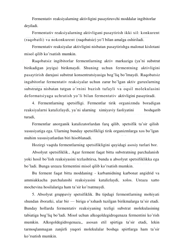  
 
Fermentativ reaksiyalarning aktivligini pasaytiruvchi moddalar ingibitorlar 
deyiladi. 
Fermentativ reaksiyalarning aktivligani pasaytirish ikki xil: konkurent 
(raqobatli) va nokonkurent (raqobatsiz) yo’l bilan amalga oshiriladi. 
Fermentativ reaksiyalar aktivligini nisbatan pasaytirishga malonat kislotani 
misol qilib ko’rsatish mumkin. 
Raqobatsiz ingibitorlar fermentlarning aktiv markaziga (ya’ni substrat 
birikadigan joyiga) birikmaydi. Shuning uchun fermentning aktivligini 
pasaytirish darajasi substrat konsentratsiyasiga bog’liq bo’lmaydi. Raqobatsiz 
ingabitorlar fermentativ reaksiyalar uchun zarur bo’lgan aktiv guruxlarning 
substratga nisbatan tutgan o’rnini buzish tufayli va oqsil molekulasini 
deformatsiyaga uchratish yo’li bilan fermentativ aktivligini pasaytiradi. 
4. Fermentlarning spetsifligi. Fermentlar tirik organizmda boradigan 
reaksiyalarni katalizlaydi, ya’ni ularning   ximiyaviy faoliyatini   boshqarib   
turadi, 
Fermentlar anorganik katalizatorlardan farq qilib, spetsifik ta’sir qilish 
xususiyatiga ega. Ularning bunday spetsifikligi tirik organizmlarga xos bo’lgan 
muhim xususiyatlardan biri hisoblanadi. 
Hozirgi vaqtda fermentlarning spetsifikligini quyidagi asosiy turlari bor. 
Absolyut spetsifiklik., Agar ferment faqat bitta substratning parchalanish 
yoki hosil bo’lish reaksiyasini tezlashtirsa, bunda u absolyut spetsifiklikka ega 
bo’ladi. Bunga ureaza fermentini misol qilib ko’rsatish mumkin. 
Bu ferment faqat bitta moddaning - karbamidning karbonat angidrid va 
ammiakkacha parchalanshi reaksiyasini katalizlaydi, xolos. Ureaza xatto 
mochevina hosilalariga ham ta’sir ko’rsatmaydi. 
5. Absolyut gruppaviy spetsifiklik. Bu tipdagi fermentlarning mohiyati 
shundan iboratki, ular bir — biriga o’xshash tuzilgan birikmalarga ta’sir etadi. 
Bunday hollarda fermentativ reaksiyaning tezligi substrat molekulasining 
tabiatiga bog’liq bo’ladi. Misol uchun alkogoldegidrogenaza fermentini ko’rish 
mumkin. Alkogoldegidrogenaza,, asosan etil spirtiga ta’sir etadi, lekin 
tarmoqlanmagan zanjirli yuqori molekulalar boshqa spirtlarga ham ta’sir 
ko’rsatish mumkin. 
