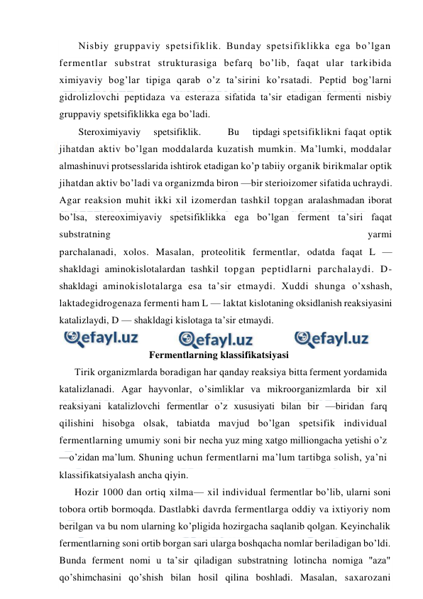  
 
Nisbiy gruppaviy spetsifiklik. Bunday spetsifiklikka ega bo’lgan 
fermentlar substrat strukturasiga befarq bo’lib, faqat ular tarkibida 
ximiyaviy bog’lar tipiga qarab o’z ta’sirini ko’rsatadi. Peptid bog’larni 
gidrolizlovchi peptidaza va esteraza sifatida ta’sir etadigan fermenti nisbiy 
gruppaviy spetsifiklikka ega bo’ladi. 
Steroximiyaviy     spetsifiklik. 
Bu     tipdagi spetsifiklikni faqat optik 
jihatdan aktiv bo’lgan moddalarda kuzatish mumkin. Ma’lumki, moddalar 
almashinuvi protsesslarida ishtirok etadigan ko’p tabiiy organik birikmalar optik 
jihatdan aktiv bo’ladi va organizmda biron —bir sterioizomer sifatida uchraydi. 
Agar reaksion muhit ikki xil izomerdan tashkil topgan aralashmadan iborat 
bo’lsa, stereoximiyaviy spetsifiklikka ega bo’lgan ferment ta’siri faqat 
substratning 
yarmi 
parchalanadi, xolos. Masalan, proteolitik fermentlar, odatda faqat L — 
shakldagi aminokislotalardan tashkil topgan peptidlarni parchalaydi. D-
shakldagi aminokislotalarga esa ta’sir etmaydi. Хuddi shunga o’xshash, 
laktadegidrogenaza fermenti ham L — laktat kislotaning oksidlanish reaksiyasini 
katalizlaydi, D — shakldagi kislotaga ta’sir etmaydi. 
 
Fermentlarning klassifikatsiyasi 
Тirik organizmlarda boradigan har qanday reaksiya bitta ferment yordamida 
katalizlanadi. Agar hayvonlar, o’simliklar va mikroorganizmlarda bir xil 
reaksiyani katalizlovchi fermentlar o’z xususiyati bilan bir —biridan farq 
qilishini hisobga olsak, tabiatda mavjud bo’lgan spetsifik individual 
fermentlarning umumiy soni bir necha yuz ming xatgo milliongacha yetishi o’z 
—o’zidan ma’lum. Shuning uchun fermentlarni ma’lum tartibga solish, ya’ni 
klassifikatsiyalash ancha qiyin. 
Hozir 1000 dan ortiq xilma— xil individual fermentlar bo’lib, ularni soni 
tobora ortib bormoqda. Dastlabki davrda fermentlarga oddiy va ixtiyoriy nom 
berilgan va bu nom ularning ko’pligida hozirgacha saqlanib qolgan. Keyinchalik 
fermentlarning soni ortib borgan sari ularga boshqacha nomlar beriladigan bo’ldi. 
Bunda ferment nomi u ta’sir qiladigan substratning lotincha nomiga "aza" 
qo’shimchasini qo’shish bilan hosil qilina boshladi. Masalan, saxarozani 
