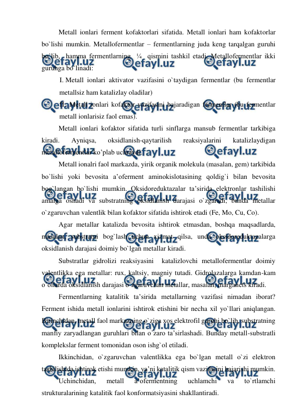  
 
Metall ionlari ferment kofaktorlari sifatida. Metall ionlari ham kofaktorlar 
bo`lishi mumkin. Metallofermentlar – fermentlarning juda keng tarqalgan guruhi 
bo`lib,  hamma fermentlarning  ¼  qismini tashkil etadi. Metallofermentlar ikki 
guruhga bo`linadi: 
I. Metall ionlari aktivator vazifasini o`taydigan fermentlar (bu fermentlar 
metallsiz ham katalizlay oladilar) 
II.  Metall ionlari kofaktor vazifasini bajaradigan fermentlar (bu fermentlar 
metall ionlarisiz faol emas). 
Metall ionlari kofaktor sifatida turli sinflarga mansub fermentlar tarkibiga 
kiradi. 
Ayniqsa, 
oksidlanish-qaytarilish 
reaksiyalarini 
katalizlaydigan 
metallofermentlar ko’plab uchraydi. 
Metall ionalri faol markazda, yirik organik molekula (masalan, gem) tarkibida 
bo`lishi yoki bevosita a’oferment aminokislotasining qoldig`i bilan bevosita 
bog`langan bo`lishi mumkin. Oksidoreduktazalar ta’sirida elektronlar tashilishi 
amalga oshadi va substratning oksidlanish darajasi o`zgaradi, bunda metallar 
o`zgaruvchan valentlik bilan kofaktor sifatida ishtirok etadi (Fe, Mo, Cu, Co). 
Agar metallar katalizda bevosita ishtirok etmasdan, boshqa maqsadlarda, 
masalan, substratni bog`lash uchun xizmat qilsa, unda oksidoreduktazalarga 
oksidlanish darajasi doimiy bo`lgan metallar kiradi. 
Substratlar gidrolizi reaksiyasini  katalizlovchi metallofermentlar doimiy 
valentlikka ega metallar: rux, kaltsiy, magniy tutadi. Gidrolazalarga kamdan-kam 
o’ollarda oksidlanish darajasi o`zgaruvchan metallar, masalan, marganets kiradi. 
Fermentlarning katalitik ta’sirida metallarning vazifasi nimadan iborat? 
Ferment ishida metall ionlarini ishtirok etishini bir necha xil yo`llari aniqlangan. 
Birinchidan, metall faol markazning o`ziga xos elektrofil guruhi bo`lib, substratning 
manfiy zaryadlangan guruhlari bilan o`zaro ta’sirlashadi. Bunday metall-substratli 
komplekslar ferment tomonidan oson ishg`ol etiladi. 
Ikkinchidan, o`zgaruvchan valentlikka ega bo`lgan metall o`zi elektron 
tashilishida ishtirok etishi mumkin, ya’ni katalitik qism vazifasini bajarishi mumkin. 
Uchinchidan, 
metall 
a’ofermentning 
uchlamchi 
va 
to`rtlamchi 
strukturalarining katalitik faol konformatsiyasini shakllantiradi. 
