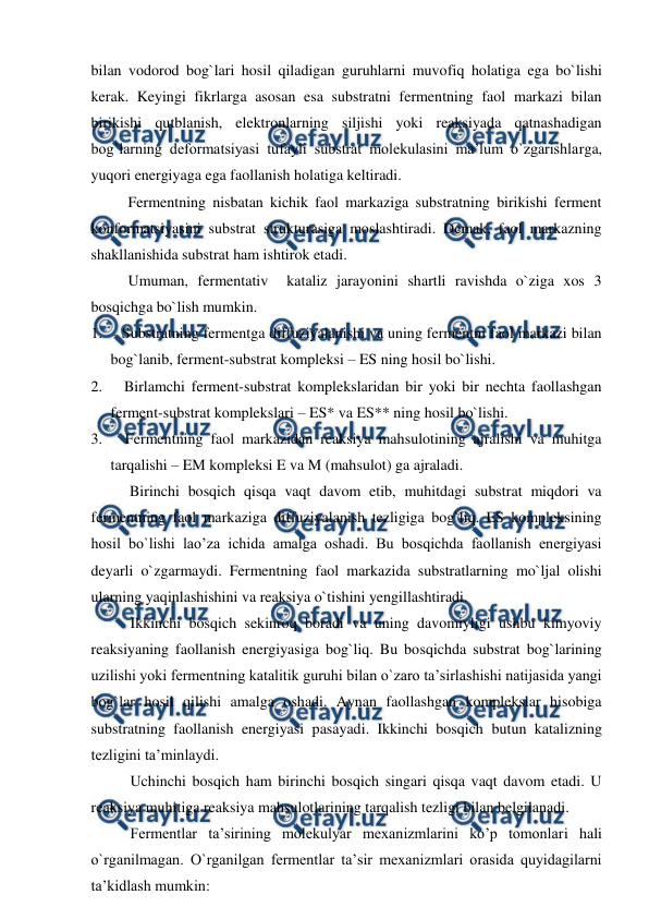  
 
bilan vodorod bog`lari hosil qiladigan guruhlarni muvofiq holatiga ega bo`lishi 
kerak. Keyingi fikrlarga asosan esa substratni fermentning faol markazi bilan 
birikishi qutblanish, elektronlarning siljishi yoki reaksiyada qatnashadigan 
bog`larning deformatsiyasi tufayli substrat molekulasini ma’lum o`zgarishlarga, 
yuqori energiyaga ega faollanish holatiga keltiradi. 
Fermentning nisbatan kichik faol markaziga substratning birikishi ferment 
konformatsiyasini substrat strukturasiga moslashtiradi. Demak, faol markazning 
shakllanishida substrat ham ishtirok etadi. 
Umuman, fermentativ  kataliz jarayonini shartli ravishda o`ziga xos 3 
bosqichga bo`lish mumkin. 
1.     Substratning fermentga diffuziyalanishi va uning fermentni faol markazi bilan 
bog`lanib, ferment-substrat kompleksi – ES ning hosil bo`lishi. 
2.     Birlamchi ferment-substrat komplekslaridan bir yoki bir nechta faollashgan 
ferment-substrat komplekslari – ES* va ES** ning hosil bo`lishi. 
3.     Fermentning faol markazidan reaksiya mahsulotining ajralishi va muhitga 
tarqalishi – EM kompleksi E va M (mahsulot) ga ajraladi. 
 
Birinchi bosqich qisqa vaqt davom etib, muhitdagi substrat miqdori va 
fermentning faol markaziga diffuziyalanish tezligiga bog`liq. ES kompleksining 
hosil bo`lishi lao’za ichida amalga oshadi. Bu bosqichda faollanish energiyasi 
deyarli o`zgarmaydi. Fermentning faol markazida substratlarning mo`ljal olishi 
ularning yaqinlashishini va reaksiya o`tishini yengillashtiradi. 
Ikkinchi bosqich sekinroq boradi va uning davomiyligi ushbu kimyoviy 
reaksiyaning faollanish energiyasiga bog`liq. Bu bosqichda substrat bog`larining 
uzilishi yoki fermentning katalitik guruhi bilan o`zaro ta’sirlashishi natijasida yangi 
bog`lar hosil qilishi amalga oshadi. Aynan faollashgan komplekslar hisobiga 
substratning faollanish energiyasi pasayadi. Ikkinchi bosqich butun katalizning 
tezligini ta’minlaydi. 
Uchinchi bosqich ham birinchi bosqich singari qisqa vaqt davom etadi. U 
reaksiya muhitiga reaksiya mahsulotlarining tarqalish tezligi bilan belgilanadi. 
Fermentlar ta’sirining molekulyar mexanizmlarini ko’p tomonlari hali 
o`rganilmagan. O`rganilgan fermentlar ta’sir mexanizmlari orasida quyidagilarni 
ta’kidlash mumkin: 
