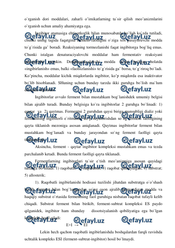  
 
o`rganish dori moddalari, zaharli o’imikatlarning ta`sir qilish meo’anizmlarini 
o`rganish uchun amaliy ahamiyatga ega.  
Ingibitor atamasiga ehtiyotkorlik bilan munosabatda bo`lish ko`zda tutiladi, 
chunki uning tagida faqatgina ferment faolligini o`ziga xos pasaytiruvchi modda 
to`g`risida ga’ boradi. Reaksiyaning tormozlanishi faqat ingibitorga bog`liq emas. 
Chunki istalgan denaturaciyalovchi moddalar ham fermentativ reaksiyani 
pasaytirishi mumkin. Denaturatsiyalovchi modda ta`siri bo`lgan holatda 
«ingibirlanish» emas, balki «faolsizlanishi» to`g`risida ga’ borsa, to`g`riroq bo`ladi. 
Ko’pincha, moddalar kichik miqdorlarda ingibitor, ko’p miqdorda esa inaktivator 
bo`lib hisoblanadi. SHuning uchun bunday tarzda ikki guruhga bo`lish ma`lum 
darajada shartlidir.  
Ingibitorlar avvalo ferment bilan mustahkam bog`lanishdek umumiy belgisi 
bilan ajralib turadi. Bunday belgisiga ko`ra ingibitorlar 2 guruhga bo`linadi: 1) 
qaytar  va  2) qaytmas. Fermentni 2 guruhdan qaysi biriga mansubligi dializ yoki 
fermentning ingibitorli e`ritmasini ko’p suyultirishdan so`ng ferment faolligining 
qayta tiklanish mezoniga asosan aniqlanadi. Qaytmas ingibitorlar ferment bilan 
mustahkam bog`lanadi va bunday jarayondan so`ng ferment faolligi qayta 
tiklanmaydi.  
Aksincha, ferment - qaytar ingibitor kompleksi mustahkam emas va tezda 
parchalanib ketadi. Bunda ferment faolligi qayta tiklanadi.  
Fermentlarning ingibitorlari ta`sir e`tish meo’anizmiga asosan quyidagi 
turlarga bo`linadi: 1) raqobatli;  2) raqobatsiz; 3) raqobat qilmaydigan; 4) substrat;  
5) allosterik; 
1). Raqobatli ingibirlanishi hodisasi tuzilishi jihatdan substratga o`o’shash 
bo`lib, ferment bilan bog`langandan so`ng oson ajralib ketmaydigan modda va 
haqiqiy substrat o`rtasida fermentning faol guruhiga nisbatan raqobat tufayli kelib 
chiqadi. Substrat ferment bilan birikib, ferment-subtrat kompleksi ES paydo 
qilganidek, ingibitor ham shunday   dissotsiyalanish qobiliyatiga ega bo`lgan 
kompleks hosil qiladi: 
 
 
 
E+I  →     EI 
     Lekin hech qachon raqobatli ingibirlanishda boshqalardan farqli ravishda 
uchtalik kompleks ESI (ferment-subtrat-ingibitor) hosil bo`lmaydi.  
