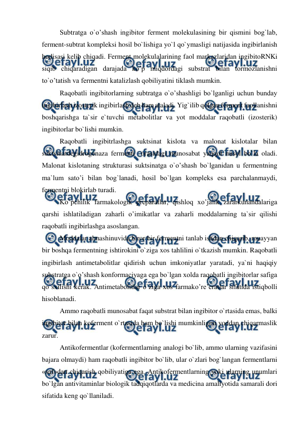  
 
Subtratga o`o’shash ingibitor ferment molekulasining bir qismini bog`lab, 
ferment-subtrat kompleksi hosil bo`lishiga yo`l qo`ymasligi natijasida ingibirlanish 
hodisasi kelib chiqadi. Ferment molekulalarining faol markazlaridan ingibitoRNKi 
siqib chiqaradigan darajada ko’p miqdordagi substrat bilan tormozlanishni 
to`o’tatish va fermentni katalizlash qobiliyatini tiklash mumkin.  
Raqobatli ingibitorlarning subtratga o`o’shashligi bo`lganligi uchun bunday 
ingibirlash izosterik ingibirlash deb ham ataladi. Yig`ilib qolgan ferment faollanishni 
boshqarishga ta`sir e`tuvchi metabolitlar va yot moddalar raqobatli (izosterik) 
ingibitorlar bo`lishi mumkin.  
Raqobatli ingibitrlashga suktsinat kislota va malonat kislotalar bilan 
suktsinatdegidrogenaza fermenti  orasidagi munosabat yaqqol misol bo`la oladi. 
Malonat kislotaning strukturasi suktsinatga o`o’shash bo`lganidan u fermentning 
ma`lum sato’i bilan bog`lanadi, hosil bo`lgan kompleks esa parchalanmaydi, 
fermentni blokirlab turadi.  
Ko’pchilik farmakologik preparatlar, qishloq xo’jalik zararkunandalariga 
qarshi ishlatiladigan zaharli o’imikatlar va zaharli moddalarning ta`sir qilishi 
raqobatli ingibirlashga asoslangan.  
Moddalar almashinuvida biror bir fermentni tanlab ishdan chiqarib, muayyan 
bir boshqa fermentning ishtirokini o`ziga xos tahlilini o`tkazish mumkin. Raqobatli 
ingibirlash antimetabolitlar qidirish uchun imkoniyatlar yaratadi, ya`ni haqiqiy 
substratga o`o’shash konformaciyaga ega bo`lgan xolda raqobatli ingibitorlar safiga 
qo`sxilishi kerak. Antimetabolitlar o`ziga xos farmako’re’eratlar sifatida istiqbolli 
hisoblanadi.  
Ammo raqobatli munosabat faqat substrat bilan ingibitor o`rtasida emas, balki 
ingibitor bilan koferment o`rtasida ham bo`lishi mumkinligini yoddan chiqarmaslik 
zarur. 
Antikofermentlar (kofermentlarning analogi bo`lib, ammo ularning vazifasini 
bajara olmaydi) ham raqobatli ingibitor bo`lib, ular o`zlari bog`langan fermentlarni 
«saf»dan chiqarish qobiliyatiga ega. Antikofermentlarning yoki ularning unumlari 
bo`lgan antivitaminlar biologik tadqiqotlarda va medicina amaliyotida samarali dori 
sifatida keng qo`llaniladi.  
