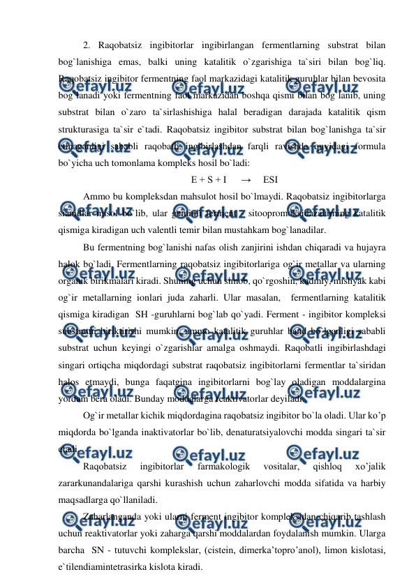  
 
2. Raqobatsiz ingibitorlar ingibirlangan fermentlarning substrat bilan 
bog`lanishiga emas, balki uning katalitik o`zgarishiga ta`siri bilan bog`liq. 
Raqobatsiz ingibitor fermentning faol markazidagi katalitik guruhlar bilan bevosita 
bog`lanadi yoki fermentning faol markazidan boshqa qismi bilan bog`lanib, uning 
substrat bilan o`zaro ta`sirlashishiga halal beradigan darajada katalitik qism 
strukturasiga ta`sir e`tadi. Raqobatsiz ingibitor substrat bilan bog`lanishga ta`sir 
etmaganligi sababli raqobatli ingibirlashdan farqli ravishda quyidagi formula 
bo`yicha uch tomonlama kompleks hosil bo`ladi: 
E + S + I      →     ESI 
Ammo bu kompleksdan mahsulot hosil bo`lmaydi. Raqobatsiz ingibitorlarga 
sianidlar misol bo`lib, ular geminli ferment - sitoopromoksidazalarning katalitik 
qismiga kiradigan uch valentli temir bilan mustahkam bog`lanadilar.  
Bu fermentning bog`lanishi nafas olish zanjirini ishdan chiqaradi va hujayra 
halok bo`ladi. Fermentlarning raqobatsiz ingibitorlariga og`ir metallar va ularning 
organik birikmalari kiradi. Shuning uchun simob, qo`rgoshin, kadmiy, mishyak kabi 
og`ir metallarning ionlari juda zaharli. Ular masalan,  fermentlarning katalitik 
qismiga kiradigan  SH -guruhlarni bog`lab qo`yadi. Ferment - ingibitor kompleksi 
substratni biriktirishi mumkin, ammo katalitik guruhlar band bo`lganligi sababli 
substrat uchun keyingi o`zgarishlar amalga oshmaydi. Raqobatli ingibirlashdagi 
singari ortiqcha miqdordagi substrat raqobatsiz ingibitorlarni fermentlar ta`siridan 
halos etmaydi, bunga faqatgina ingibitorlarni bog`lay oladigan moddalargina 
yordam bera oladi. Bunday moddalarga reaktivatorlar deyiladi.  
Og`ir metallar kichik miqdordagina raqobatsiz ingibitor bo`la oladi. Ular ko’p 
miqdorda bo`lganda inaktivatorlar bo`lib, denaturatsiyalovchi modda singari ta`sir 
etadi.  
Raqobatsiz 
ingibitorlar 
farmakologik 
vositalar, 
qishloq 
xo’jalik 
zararkunandalariga qarshi kurashish uchun zaharlovchi modda sifatida va harbiy 
maqsadlarga qo`llaniladi.  
Zaharlanganda yoki ularni ferment ingibitor kompleksidan chiqarib tashlash 
uchun reaktivatorlar yoki zaharga qarshi moddalardan foydalanish mumkin. Ularga 
barcha  SN - tutuvchi komplekslar, (cistein, dimerka’topro’anol), limon kislotasi, 
e`tilendiamintetrasirka kislota kiradi.  
