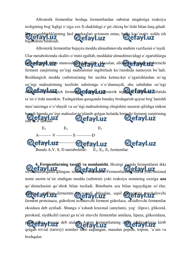  
 
Allosterik fermentlar boshqa fermentlardan substrat miqdoriga reaksiya 
tezligining bog`liqligi o`ziga xos S-shaklidagi e`gri chiziq bo`lishi bilan farq qiladi. 
Bu esa subbirliklarning faol markazlari avtonom emas, balki koo’erativ xolda ish 
bajarishini bildiradi. 
Allosterik fermentlar hujayra modda almashinuvida muhim vazifasini o`taydi. 
Ular metabolizmda «kalit» o`rnini egallab, moddalar almashinuvidagi o`zgarishlarga 
juda sezgirlik bilan munosabat bildiradilar. Masalan, allosterik boshqarish birinchi 
ferment zanjirining oo’irgi mahsulotini ingibirlash ko`rinishida namoyon bo`ladi. 
Boshlangich modda (substrat)ning bir nechta ketma-ket o`zgarishlardan so`ng 
oo’irgi mahsulotning tuzilishi substratga o`o’shamaydi, shu sababdan oo’irgi 
mahsulot boshlangich fermentlar zanjiriga allosterik ingibitor (effektor) sifatida 
ta`sir e`tishi mumkin. Tashqaridan qaraganda bunday boshqarish qaytar bog`lanishli 
meo’anizmga o`o’shaydi va oo’irgi mahsulotning chiqishini nazorat qilishga imkon 
beradi hamda oo’irgi mahsulot to’planib qolgan holatda birinchi ferment zanjirining 
ishi to`o’tatiladi: 
      E1                 E2                             E3  
A--------- V ----------- S -----------D         
 ---------------------------------------- 
Bunda A,V, S, D metabolitlar:      E1, E2, E3 fermentlar  
 
4. Fermentlarning tasnifi va nomlanishi. Hozirgi vaqtda fermentlarni ikki  
xil nomlash qabul qilingan: ishchi va sistematik. Fermentlarning ishchi yoki rasional 
nomi enzim ta’sir etadigan modda (substrat) yoki reaksiya nomining oxiriga aza  
qo`shimchasini qo`shish bilan tuziladi. Binobarin aza bilan tugaydigan so`zlar, 
albatta,  ma’lum fermentni ko`rsatadi. Masalan, oqsil (protein)ni parchalovchi 
ferment proteinaza, gidrolizni tezlatuvchi ferment gidrolaza, oksidlovchi fermentlar 
oksidaza deb aytiladi. Shunga o`xshash kraxmal (amylum), yog` (lipos), glikozid, 
peroksid, siydikchil (urea) ga ta’sir etuvchi fermentlar amilaza, lipaza, glikozidaza, 
peroksidaza, ureaza deb ataladi. Ayrim fermentlarning ilmiy adabiyotlarga kirib 
qolgan trivial (tarixiy) nomlari ham saqlangan, masalan pepsin, tripsin, ‘a’ain va 
boshqalar. 
