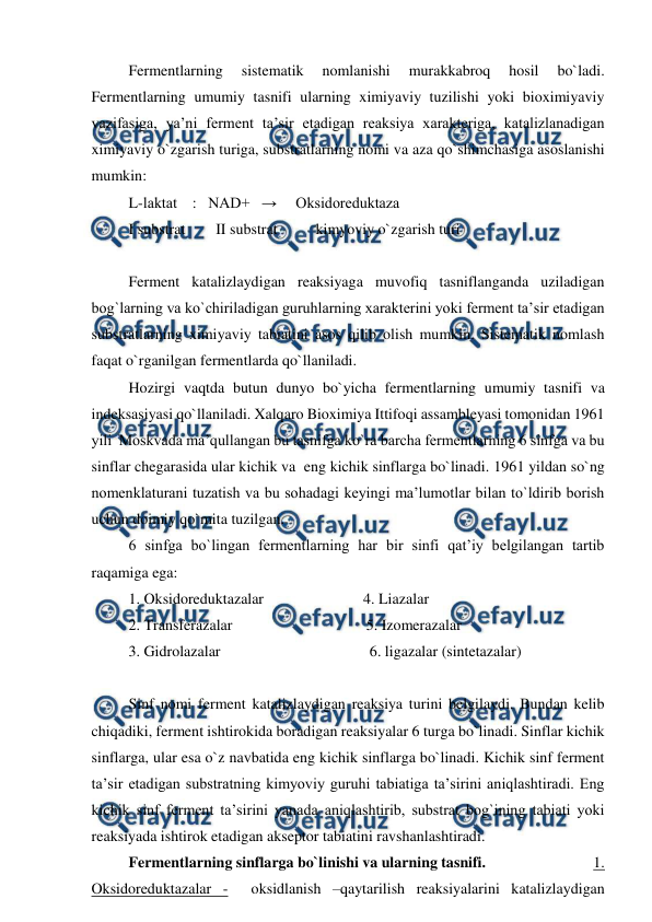  
 
Fermentlarning 
sistematik 
nomlanishi 
murakkabroq 
hosil 
bo`ladi. 
Fermentlarning umumiy tasnifi ularning ximiyaviy tuzilishi yoki bioximiyaviy 
vazifasiga, ya’ni ferment ta’sir etadigan reaksiya xarakteriga, katalizlanadigan 
ximiyaviy o`zgarish turiga, substratlarning nomi va aza qo`shimchasiga asoslanishi 
mumkin: 
L-laktat    :   NAD+   →     Oksidoreduktaza 
I substrat        II substrat          kimyoviy o`zgarish turi 
  
Ferment katalizlaydigan reaksiyaga muvofiq tasniflanganda uziladigan 
bog`larning va ko`chiriladigan guruhlarning xarakterini yoki ferment ta’sir etadigan 
substratlarning ximiyaviy tabiatini asos qilib olish mumkin. Sistematik nomlash 
faqat o`rganilgan fermentlarda qo`llaniladi. 
Hozirgi vaqtda butun dunyo bo`yicha fermentlarning umumiy tasnifi va 
indeksasiyasi qo`llaniladi. Xalqaro Bioximiya Ittifoqi assambleyasi tomonidan 1961 
yili  Moskvada ma’qullangan bu tasnifga ko`ra barcha fermentlarning 6 sinfga va bu 
sinflar chegarasida ular kichik va  eng kichik sinflarga bo`linadi. 1961 yildan so`ng 
nomenklaturani tuzatish va bu sohadagi keyingi ma’lumotlar bilan to`ldirib borish 
uchun doimiy qo`mita tuzilgan. 
6 sinfga bo`lingan fermentlarning har bir sinfi qat’iy belgilangan tartib 
raqamiga ega: 
1. Oksidoreduktazalar                          4. Liazalar 
2. Transferazalar                                   5. Izomerazalar 
3. Gidrolazalar                                       6. ligazalar (sintetazalar) 
  
Sinf nomi ferment katalizlaydigan reaksiya turini belgilaydi. Bundan kelib 
chiqadiki, ferment ishtirokida boradigan reaksiyalar 6 turga bo`linadi. Sinflar kichik 
sinflarga, ular esa o`z navbatida eng kichik sinflarga bo`linadi. Kichik sinf ferment 
ta’sir etadigan substratning kimyoviy guruhi tabiatiga ta’sirini aniqlashtiradi. Eng 
kichik sinf ferment ta’sirini yanada aniqlashtirib, substrat bog`ining tabiati yoki 
reaksiyada ishtirok etadigan akseptor tabiatini ravshanlashtiradi.  
Fermentlarning sinflarga bo`linishi va ularning tasnifi.                             1. 
Oksidoreduktazalar -  oksidlanish –qaytarilish reaksiyalarini katalizlaydigan 
