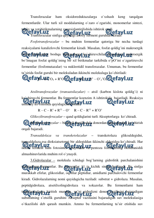 
 
Transferazalar 
ham 
oksidoreduktazalarga 
o`xshash 
keng 
tarqalgan 
fermentlardir. Ular turli xil moddalarning o`zaro o`zgarishi, monomerlar sintezi, 
tabiiy va yot birikmalarning zararsizlantirilishida ishtirok etadi. 
Transferazalar sinfiga quyidagi asosiy ferment guruhlari kiradi: 
Fosfotransferazalar – bu muhim fermentlar qatoriga bir necha turdagi 
reaksiyalarni katalizlovchi fermentlar kiradi. Masalan, fosfat qoldig`ini makroergik 
fosfat birikmadan boshqa birikmalarga ko`chiruvchilar (kinazalar), makroergik 
bo`lmagan fosfat qoldig`ining bir xil birikmalar tarkibida o’pO’ini o`zgartiruvchi 
fermentlar (fosfomutazalar) va nukleotidil transferazalar. Umuman, bu fermentlar 
ta’sirida fosfat guruhi bir molekuladan ikkinchi molekulaga ko`chiriladi: 
R – O’2’O3 + R1O’                RO’ + R1 – O’2’O3 
 
 
Atsiltransferazalar (transatsilazalar) – atsil (karbon kislota qoldig`i) ni 
ko`chiruvchi fermentlar. Bu fermentlar koenzim A ishtirokida  bajariladi. Reaksiya 
umumiy ko`rinishda quyidagicha boradi: 
R – C – R1 + R11 – O’   R – C – R11 + R1O’ 
Glikoziltransferazalar – qand qoldiqlarini turli Akseptorlarga  ko`chiradi. 
Metiltransferazalar – biologik metillashda donordan metil guruhni ko`chirish 
orqali bajaradi. 
Transaldolaza 
va 
transketolazalar 
– 
transketolaza 
glikoaldegidni, 
transaldolaza esa dioksiatsetonni bir aldegiddan ikkinchi aldegidga ko`chiradi. Har 
ikkala ferment ham fotosintez jarayonida va pentoza fosfatlarning oksidlanishli 
almashinuvlarida muhim rol o`ynaydi. 
3.Gidrolazalar – molekula ichidagi bog`larning gidrolitik parchalanishini 
tezlatadigan fermentlar. Bu fermentlar 11 ta kichik sinfga bo`linadi. Bu sinfga 
murakkab efirlar, glikozidlar, oqsillar peptidlar, amidlarni parchalovchi fermentlar 
kiradi. Gidrolazalarning nomi quyidagicha tuziladi: substrat + gidrolaza. Masalan, 
peptidgidrolaza, atsetilxolingidrolaza va xokazolar. Bu fermentlarni ham 
transferazalarga kiritish mumkin, ya’ni gidrolizni donor vazifasini bajaradigan 
substratning s’etsifik guruhini Akseptor vazifasini bajaradigan suv molekulasiga 
o`tkazilishi deb qarash mumkin. Ammo bu fermentlarning ta’sir etishida suv 
