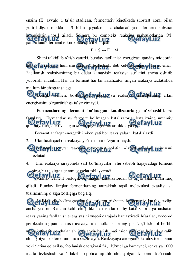  
 
enzim (E) avvalo u ta’sir etadigan, fermentativ kinetikada substrat nomi bilan 
yuritiladigan modda – S bilan qaytalama parchalanadigan  ferment substrat 
kompleksini hosil qiladi. So`ngra bu kompleks reaksiya mahsulotlariga (M) 
parchalanib, ferment erkin xolda ajralib chiqadi: 
E + S ↔ E + M 
Shuni ta’kidlab o`tish zarurki, bunday faollanish energiyasi qanday miqdorda 
kamaysa, reaksiya ham shu darajada tezlashadi, deb xulosa chiqarish kerak emas. 
Faollanish reaksiyasining bir qadar kamayishi reaksiya sur’atini ancha oshirib 
yuborishi mumkin. Har bir ferment har bir katalizator singari reaksiya tezlatishda 
ma’lum bir chegaraga ega. 
Demak, ferment boshlang`ich modda va reaksiya mahsulotining erkin 
energiyasini o`zgartirishga ta’sir etmaydi. 
Fermentlarning ferment bo`lmagan katalizatorlarga o`xshashlik va 
farqlari.  Fermentlar va ferment bo`lmagan katalizatorlar katalizning umumiy 
qonuniyatlariga bo`ysungan xolda quyidagi o`xshashliklarga ega: 
1.     Fermentlar faqat energetik imkoniyati bor reaksiyalarni katalizlaydi. 
2.     Ular hech qachon reaksiya yo`nalishini o`zgartirmaydi. 
3.     Fermentlar qaytar reaksiya muvozanat holatini o`zgartirmasdan reaksiyani 
tezlatadi. 
4.     Ular reaksiya jarayonida sarf bo`lmaydilar. Shu sababli hujayradagi ferment 
biror bir ta’sirga uchramaguncha ishlayveradi. 
Ammo ferment biologik bo`lmagan katalizatordan ba’zi jio’atlari bilan farq 
qiladi. Bunday farqlar fermentlarning murakkab oqsil molekulasi ekanligi va 
tuzilishining o`ziga xosligiga bog`liq. 
1. Biologik bo`lmagan katalizatorlarga nisbatan fermentativ kataliz tezligi 
ancha yuqori. Bundan kelib chiqadiki, fermentlar oddiy katalizatorlarga nisbatan 
reaksiyaning faollanish energiyasini yuqori darajada kamaytiradi. Masalan, vodorod 
peroksidning parchalanish reaksiyasida faollanish energiyasi 75,3 kJ/mol bo`lib, 
uning ixtiyoriy parchalanishi juda sekin borishi natijasida pufakcha holatida ajralib 
chiqayotgan kislorod umuman sezilmaydi. Reaksiyaga anorganik katalizator – temir 
yoki ‘latina qo`sxilsa, faollanish energiyasi 54,1 kJ/mol ga kamayadi, reaksiya 1000 
marta tezlashadi va ‘ufakcha opolida ajralib chiqayotgan kislorod ko`rinadi. 
