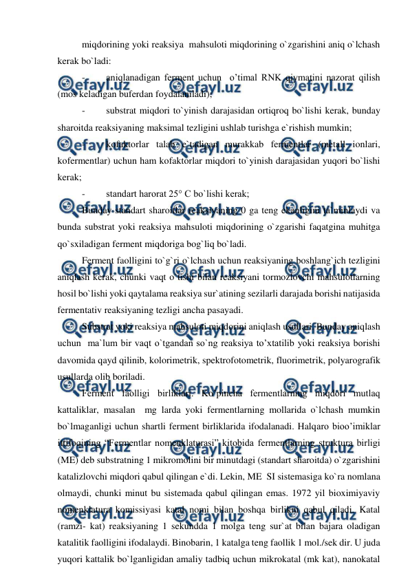  
 
miqdorining yoki reaksiya  mahsuloti miqdorining o`zgarishini aniq o`lchash 
kerak bo`ladi:  
- 
aniqlanadigan ferment uchun  o’timal RNK qiymatini nazorat qilish 
(mos keladigan buferdan foydalaniladi); 
- 
substrat miqdori to`yinish darajasidan ortiqroq bo`lishi kerak, bunday 
sharoitda reaksiyaning maksimal tezligini ushlab turishga e`rishish mumkin; 
- 
kofaktorlar talab e`tadigan murakkab fermentlar (metall ionlari, 
kofermentlar) uchun ham kofaktorlar miqdori to`yinish darajasidan yuqori bo`lishi 
kerak; 
- 
standart harorat 25° C bo`lishi kerak; 
Bunday standart sharoitlar reaksiyaning 0 ga teng ekanligini ta`minlaydi va 
bunda substrat yoki reaksiya mahsuloti miqdorining o`zgarishi faqatgina muhitga 
qo`sxiladigan ferment miqdoriga bog`liq bo`ladi. 
Ferment faolligini to`g`ri o`lchash uchun reaksiyaning boshlang`ich tezligini 
aniqlash kerak, chunki vaqt o`tishi bilan reaksiyani tormozlovchi mahsulotlarning 
hosil bo`lishi yoki qaytalama reaksiya sur`atining sezilarli darajada borishi natijasida 
fermentativ reaksiyaning tezligi ancha pasayadi. 
Substrat yoki reaksiya mahsuloti miqdorini aniqlash usullari. Bunday aniqlash 
uchun  ma`lum bir vaqt o`tgandan so`ng reaksiya to’xtatilib yoki reaksiya borishi 
davomida qayd qilinib, kolorimetrik, spektrofotometrik, fluorimetrik, polyarografik 
usullarda olib boriladi.  
Ferment faolligi birliklari. Ko’pincha fermentlarning miqdori mutlaq 
kattaliklar, masalan  mg larda yoki fermentlarning mollarida o`lchash mumkin 
bo`lmaganligi uchun shartli ferment birliklarida ifodalanadi. Halqaro bioo’imiklar 
ittifoqining “Fermentlar nomenklaturasi” kitobida fermentlarning struktura birligi 
(ME) deb substratning 1 mikromolini bir minutdagi (standart sharoitda) o`zgarishini 
katalizlovchi miqdori qabul qilingan e`di. Lekin, ME  SI sistemasiga ko`ra nomlana 
olmaydi, chunki minut bu sistemada qabul qilingan emas. 1972 yil bioximiyaviy 
nomenklatura komissiyasi katal nomi bilan boshqa birlikni qabul qiladi. Katal 
(ramzi- kat) reaksiyaning 1 sekundda 1 molga teng sur`at bilan bajara oladigan 
katalitik faolligini ifodalaydi. Binobarin, 1 katalga teng faollik 1 mol./sek dir. U juda 
yuqori kattalik bo`lganligidan amaliy tadbiq uchun mikrokatal (mk kat), nanokatal 
