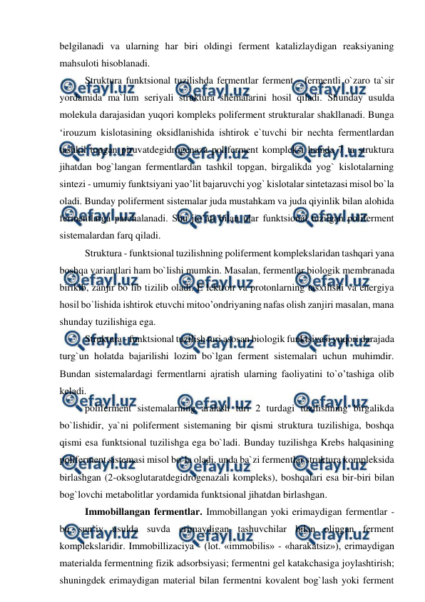  
 
belgilanadi va ularning har biri oldingi ferment katalizlaydigan reaksiyaning 
mahsuloti hisoblanadi.  
Struktura funktsional tuzilishda fermentlar ferment - fermentli o`zaro ta`sir 
yordamida ma`lum seriyali struktura shemalarini hosil qiladi. Shunday usulda 
molekula darajasidan yuqori kompleks poliferment strukturalar shakllanadi. Bunga 
‘irouzum kislotasining oksidlanishida ishtirok e`tuvchi bir nechta fermentlardan 
tashkil topgan piruvatdegidrogenaza poliferment kompleksi hamda 7 ta struktura 
jihatdan bog`langan fermentlardan tashkil topgan, birgalikda yog` kislotalarning 
sintezi - umumiy funktsiyani yao’lit bajaruvchi yog` kislotalar sintetazasi misol bo`la 
oladi. Bunday poliferment sistemalar juda mustahkam va juda qiyinlik bilan alohida 
fermentlarga parchalanadi. Shu jio’ati bilan ular funktsional tuzilgan poliferment 
sistemalardan farq qiladi.  
Struktura - funktsional tuzilishning poliferment komplekslaridan tashqari yana 
boshqa variantlari ham bo`lishi mumkin. Masalan, fermentlar biologik membranada 
birikib, zanjir bo`lib tizilib oladi. E`lektron va protonlarning tasxilishi va energiya 
hosil bo`lishida ishtirok etuvchi mitoo’ondriyaning nafas olish zanjiri masalan, mana 
shunday tuzilishiga ega.  
Struktura - funktsional tuzilish turi asosan biologik funktsiyasi yuqori darajada 
turg`un holatda bajarilishi lozim bo`lgan ferment sistemalari uchun muhimdir. 
Bundan sistemalardagi fermentlarni ajratish ularning faoliyatini to`o’tashiga olib 
keladi. 
poliferment sistemalarning aralash turi 2 turdagi tuzilishning birgalikda 
bo`lishidir, ya`ni poliferment sistemaning bir qismi struktura tuzilishiga, boshqa 
qismi esa funktsional tuzilishga ega bo`ladi. Bunday tuzilishga Krebs halqasining 
poliferment sistemasi misol bo`la oladi, unda ba`zi fermentlar struktura kompleksida 
birlashgan (2-oksoglutaratdegidrogenazali kompleks), boshqalari esa bir-biri bilan 
bog`lovchi metabolitlar yordamida funktsional jihatdan birlashgan.  
Immobillangan fermentlar. Immobillangan yoki erimaydigan fermentlar - 
bu sun`iy usulda suvda erimaydigan tashuvchilar bilan olingan ferment 
komplekslaridir. Immobillizaciya - (lot. «immobilis» - «harakatsiz»), erimaydigan 
materialda fermentning fizik adsorbsiyasi; fermentni gel katakchasiga joylashtirish; 
shuningdek erimaydigan material bilan fermentni kovalent bog`lash yoki ferment 
