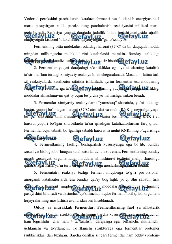  
 
Vodorod peroksidni parchalovchi katalaza fermenti esa faollanish energiyasini 4 
marta pasaytirgan xolda peroksidning parchalanish reaksiyasini milliard marta 
tezlashtiradi. Reaksiya yuqori darajada jadallik bilan borishi natijasida ajralib 
chiqayotgan kislorod ‘ufakchalari “qaynayotgan”ga  o`xshaydi. 
Fermentning bitta molekulasi odatdagi harorat (37°C) da bir daqiqada modda 
mingdan milliongacha molekulalarini katalizlashi mumkin. Bunday tezlikdagi 
kataliz anorganik katalizatorlar uchun imkoniyatsiz hisoblanadi. 
2. Fermentlar yuqori darajadagi s’esifiklikka ega, ya’ni ularning katalitik 
ta’siri ma’lum turdagi ximiyaviy reaksiya bilan chegaralanadi. Masalan, ‘latina turli 
xil reaksiyalarda katalizator sifatida ishlatiladi, ayrim fermentlar esa moddaning 
faqat bir stereoizomeriga ta’sir qiladi. Fermentlarning yuqori darajadagi s’esifikligi 
moddalar almashinuvini qat’iy oqim bo`yicha yo`naltirishga imkon beradi. 
3. Fermentlar ximiyaviy reaksiyalarni “yumshoq” sharoitda, ya’ni odatdagi 
bosim, yuqori bo`lmagan harorat (37°C atrofida) va muhit RNK i  neytralga yaqin 
bo`lgan sharoitda katalizlanadi. Bu esa ularni katta bosim, muhitning RNK i va 
harorat yuqori bo`lgan sharoitlarda ta’sir qiladigan katalizatorlardan farq qiladi. 
Fermentlar oqsil tabiatli bo`lganligi sababli harorat va muhit RNK ining o`zgarishiga 
nisbatan juda sezgir. 
4. Fermentlarning faolligi boshqarilish xususiyatiga ega bo`lib, bunday 
xususiyat biologik bo`lmagan katalizatorlar uchun xos emas. Fermentlarning bunday 
noyob xususiyati organizmdagi moddalar almashinuvi tezligini muhit sharoitiga 
qarab o`zgartirish, ya’ni turli xil omillar ta’siriga moslashishga imkon beradi. 
5. Fermentativ reaksiya tezligi ferment miqdoriga to`g`ri pro’orsional, 
anorganik katalizatorlarda esa bunday qat’iy bog`liqlik yo`q. Shu sababli tirik 
organizmda ferment miqdorining kamayishi moddalar almashinuvi tezligining 
pasayishini bildiradi va aksincha,  qo`shimcha miqdor ferment hosil qilish organizm 
hujayralarining moslashish usullaridan biri hisoblanadi. 
Oddiy va murakkab fermentlar. Fermentlarning faol va allosterik 
markazlari. Oqsillar struktura tuzilishining barcha xususiyatlari fermentlar uchun 
ham tegishlidir. Ular ham 4 ta tuzilish  darajasiga ega: birlamchi, ikkilamchi, 
uchlamchi va to`rtlamchi. To`rtlamchi strukturaga ega fermentlar protomer 
(subbirliklar) dan tuzilgan. Barcha oqsillar singari fermentlar ham oddiy (protein-
