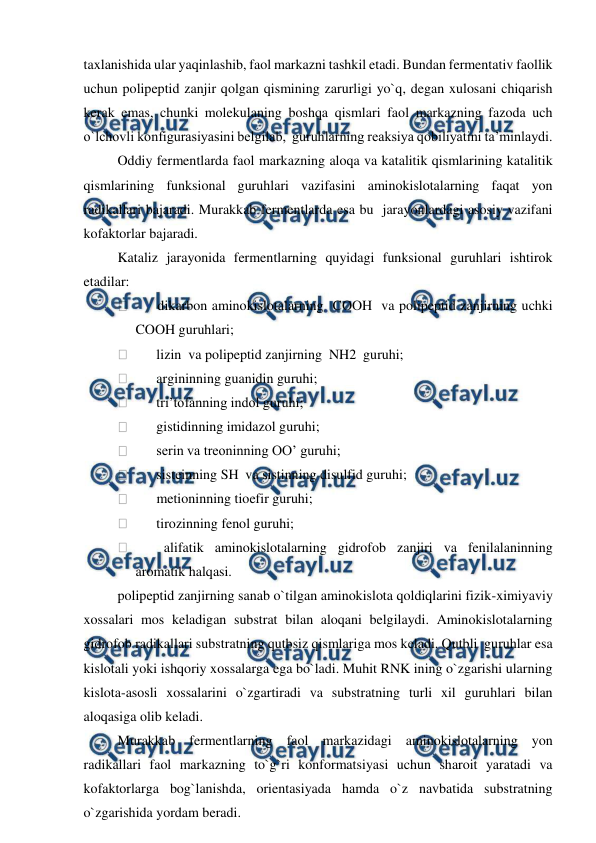  
 
taxlanishida ular yaqinlashib, faol markazni tashkil etadi. Bundan fermentativ faollik 
uchun polipeptid zanjir qolgan qismining zarurligi yo`q, degan xulosani chiqarish 
kerak emas, chunki molekulaning boshqa qismlari faol markazning fazoda uch 
o`lchovli konfigurasiyasini belgilab,  guruhlarning reaksiya qobiliyatini ta’minlaydi. 
Oddiy fermentlarda faol markazning aloqa va katalitik qismlarining katalitik 
qismlarining funksional guruhlari vazifasini aminokislotalarning faqat yon 
radikallari bajaradi. Murakkab fermentlarda esa bu  jarayonlardagi asosiy vazifani 
kofaktorlar bajaradi. 
Kataliz jarayonida fermentlarning quyidagi funksional guruhlari ishtirok 
etadilar: 
        dikarbon aminokislotalarning  COOH  va polipeptid zanjirning uchki 
COOH guruhlari; 
        lizin  va polipeptid zanjirning  NH2  guruhi; 
        argininning guanidin guruhi; 
        tri’tofanning indol guruhi; 
        gistidinning imidazol guruhi; 
        serin va treoninning OO’ guruhi; 
        sisteinning SH  va sistinning disulfid guruhi; 
        metioninning tioefir guruhi; 
        tirozinning fenol guruhi; 
        alifatik aminokislotalarning gidrofob zanjiri va fenilalaninning 
aromatik halqasi. 
polipeptid zanjirning sanab o`tilgan aminokislota qoldiqlarini fizik-ximiyaviy 
xossalari mos keladigan substrat bilan aloqani belgilaydi. Aminokislotalarning 
gidrofob radikallari substratning qutbsiz qismlariga mos keladi. Qutbli  guruhlar esa 
kislotali yoki ishqoriy xossalarga ega bo`ladi. Muhit RNK ining o`zgarishi ularning 
kislota-asosli xossalarini o`zgartiradi va substratning turli xil guruhlari bilan 
aloqasiga olib keladi. 
Murakkab fermentlarning faol markazidagi aminokislotalarning yon 
radikallari faol markazning to`g`ri konformatsiyasi uchun sharoit yaratadi va 
kofaktorlarga bog`lanishda, orientasiyada hamda o`z navbatida substratning 
o`zgarishida yordam beradi.  
