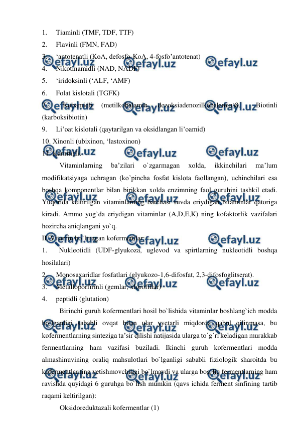  
 
1.     Tiaminli (TMF, TDF, TTF) 
2.     Flavinli (FMN, FAD) 
3.     ‘antotenatli (KoA, defosfo-KoA, 4-fosfo’antotenat) 
4.     Nikotinamidli (NAD, NADF) 
5.     ‘iridoksinli (‘ALF, ‘AMF) 
6.     Folat kislotali (TGFK) 
7.     
Kobamidli 
(metilkobalamin, 
dezoksiadenozilkobalamin)8.     
Biotinli 
(karboksibiotin) 
9.     Li’oat kislotali (qaytarilgan va oksidlangan li’oamid) 
10. Xinonli (ubixinon, ‘lastoxinon) 
11. Karnitinli. 
          Vitaminlarning 
ba’zilari 
o`zgarmagan 
xolda, 
ikkinchilari 
ma’lum 
modifikatsiyaga uchragan (ko’pincha fosfat kislota faollangan), uchinchilari esa 
boshqa komponentlar bilan birikkan xolda enzimning faol guruhini tashkil etadi. 
Yuqorida keltirilgan vitaminlarning barchasi suvda eriydigan bitaminlar qatoriga 
kiradi. Ammo yog`da eriydigan vitaminlar (A,D,E,K) ning kofaktorlik vazifalari 
hozircha aniqlangani yo`q. 
II. Vitamin bo`lmagan kofermentlar: 
1.     Nukleotidli (UDF-glyukoza, uglevod va spirtlarning nukleotidli boshqa 
hosilalari) 
2.     Monosaxaridlar fosfatlari (glyukozo-1,6-difosfat, 2,3-difosfoglitserat). 
3.     Metalloporfirinli (gemlar, xlorofillar) 
4.     peptidli (glutation) 
          Birinchi guruh kofermentlari hosil bo`lishida vitaminlar boshlang`ich modda 
bo`lganligi sababli ovqat bilan ular yyetarli miqdorda qabul qilinmasa, bu 
kofermentlarning sinteziga ta’sir qilishi natijasida ularga to`g`ri keladigan murakkab 
fermentlarning ham vazifasi buziladi. Ikinchi guruh kofermentlari modda 
almashinuvining oraliq mahsulotlari bo`lganligi sababli fiziologik sharoitda bu 
kofermentlarning yetishmovchiligi bo`lmaydi va ularga bog`liq fermentlarning ham 
ravishda quyidagi 6 guruhga bo`lish mumkin (qavs ichida ferment sinfining tartib 
raqami keltirilgan): 
 
Oksidoreduktazali kofermentlar (1) 
