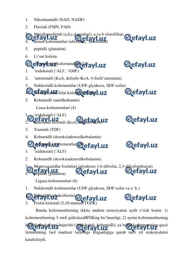  
 
1.     Nikotinamidli (NAD, NADF) 
2.     Flavinli (FMN, FAD) 
3.     Metalloporfirinli (a,b,c,d gemlari), a va b xlorofillari. 
4.     Xinon kofermentlar (ubixinon, ‘lastoxinon) 
5.     peptidli (glutation) 
6.     Li’oat kislota. 
Transferaza kofermentlari (2) 
1.     ‘iridoksinli (‘ALF, ‘AMF) 
2.     ‘antotenatli (KoA, defosfo-KoA, 4-fosfo’antotenat). 
3.     Nukleotidli kofermentlar (UDF-glyukoza, SDF-xolin) 
4.     ‘teridinli yoki folat kislotali (TGFK). 
5.     Kobamidli (metilkobamin) 
 
Liaza kofermentlari (4) 
1.     ‘iridoksinli (‘ALF) 
2.     ‘antotenat kislotali (KoA, defosfo-KoA) 
3.     Tiaminli (TDF) 
4.     Kobamidli (dezoksiadenozilkobalamin) 
Izomeraza kofermentlari (5) 
1.     ‘iridoksinli (‘ALF) 
2.     Kobamidli (dezoksiadenozilkobalamin) 
3.     Monosaxaridlar fosfatlari (glyukozo-1,6-difosfat, 2,3-difosfoglitserat) 
4.     peptidli (glutation) 
Ligaza kofermentlari (6) 
1.     Nukleotidli kofermentlar (UDF-glyukoza, SDF-xolin va o’.k.) 
2.     Biotinli (karboksibiotin) 
3.     Fosfat kislotali (5,10-metenil TGFK) 
Bunda kofermentlarning ikkita muhim xususiyatini aytib o`tish lozim: 1) 
kofermentlarning 3-sinfi gidrolazalRNKing bo`lmasligi; 2) ayrim kofermentlarning 
ko’p funktsiyalarni bajarishi (‘iridoksinli, kobamidli), ya’ni bir kofermentning qaysi 
fermentning faol markazi tarkibiga kirganligiga qarab turli xil reaksiyalarni 
katalizlaydi. 
