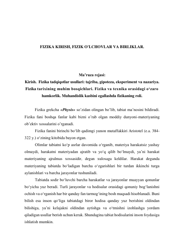  
 
 
 
FIZIKA KIRISH, FIZIK O'LCHOVLAR VA BIRLIKLAR. 
 
 
 
Ma’ruza rejasi: 
Kirish.  Fizika tadqiqotlar usullari: tajriba, gipoteza, eksperiment va nazariya. 
Fizika tarixining muhim bosqichlari. Fizika va texnika orasidagi o‘zaro 
hamkorlik. Muhandislik kasbini egallashda fizikaning roli. 
 
  
Fizikа grеkchа «Physis» so’zidаn оlingаn bo’lib, tаbiаt mа’nоsini bildirаdi. 
Fizikа fаni bоshqа fаnlаr kаbi bizni o’rаb оlgаn mоddiy dunyoni-mаtеriyaning 
оb’еktiv хоssаlаrini o’rgаnаdi.       
Fizika fanini birinchi bo‘lib qadimgi yunon mutaffakkiri Aristotel (e.a. 384-
322 y.) o‘zining kitobida bayon etgan. 
Olimlar tabiatni ko‘p asrlar davomida o‘rganib, materiya harakatsiz yashay 
olmaydi, harakatni materiyadan ajratib va yo‘q qilib bo‘lmaydi, ya’ni harakat 
materiyaning ajralmas xossasidir, degan xulosaga keldilar. Harakat deganda 
materiyaning tabiatda bo‘ladigan barcha o‘zgarishlari bir turdan ikkinchi turga 
aylanishlari va barcha jarayonlar tushuniladi. 
Tabiatda sodir bo‘luvchi barcha harakatlar va jarayonlar muayyan qonunlar 
bo‘yicha yuz beradi. Turli jarayonlar va hodisalar orasidagi qonuniy bog‘lanishni 
ochish va o‘rganish har bir qanday fan tarmog‘ining bosh maqsadi hisoblanadi. Buni 
bilish esa inson qo‘liga tabiatdagi biror hodisa qanday yuz berishini oldindan 
bilishiga, ya’ni kelajakni oldindan aytishga va o‘tmishni izohlashga yordam 
qiladigan usullar berish uchun kerak. Shundagina tabiat hodisalarini inson foydasiga 
ishlatish mumkin. 
