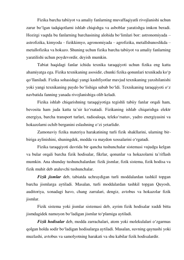 Fizika barcha tabiiyot va amaliy fanlarning muvaffaqiyatli rivojlanishi uchun 
zarur bo‘lgan tadqiqotlarni ishlab chiqishga va asboblar yaratishga imkon beradi. 
Hozirgi vaqtda bu fanlarning barchasining alohida bo‘limlari bor: astronomiyada – 
astrofizika, kimyoda – fizikkimyo, agronomiyada – agrofizika, metallshunoslikda – 
metallofizika va hokazo. Shuning uchun fizika barcha tabiiyot va amaliy fanlarning 
yaratilishi uchun poydevordir, deyish mumkin. 
Tabiat haqidagi fanlar ichida texnika taraqqiyoti uchun fizika eng katta 
ahamiyatga ega. Fizika texnikaning asosidir, chunki fizika qonunlari texnikada ko‘p 
qo‘llaniladi. Fizika sohasidagi yangi kashfiyotlar mavjud texnikaning yaxshilanishi 
yoki yangi texnikaning paydo bo‘lishiga sabab bo‘ldi. Texnikaning taraqqiyoti o‘z 
navbatida fanning yanada rivojlanishiga olib keladi. 
Fizika ishlab chiqarishning taraqqiyotiga tegishli tabiiy fanlar orqali ham, 
bevosita ham juda katta ta’sir ko‘rsatadi. Fizikaning ishlab chiqarishga elektr 
energiya, barcha transport turlari, radioaloqa, teleko‘rsatuv, yadro energiyasini va 
hokazolarni ochib berganini eslashning o‘zi yetarlidir. 
Zamonaviy fizika materiya harakatining turli fizik shakllarini, ularning bir-
biriga aylinishini, shuningdek, modda va maydon xossalarini o‘rgatadi. 
Fizika taraqqiyoti davrida bir qancha tushunchalar sistemasi vujudga kelgan 
va bular orqali barcha fizik hodisalar, fikrlar, qonunlar va hokazolarni ta’riflash 
mumkin. Ana shunday tushunchalardan: fizik jismlar, fizik sistema, fizik hodisa va 
fizik muhit deb ataluvchi tushunchalar. 
Fizik jismlar deb, tabiatda uchraydigan turli moddalardan tashkil topgan 
barcha jismlarga aytiladi. Masalan, turli moddalardan tashkil topgan Quyosh, 
auditoriya, xonadagi havo, chang zarralari, dengiz, avtobus va hokazolar fizik 
jismlar. 
Fizik sistema yoki jismlar sistemasi deb, ayrim fizik hodisalar xuddi bitta 
jismdagidek namoyon bo‘ladigan jismlar to‘plamiga aytiladi. 
Fizik hodisalar deb, modda zarrachalari, atom yoki molekulalari o‘zgarmas 
qolgan holda sodir bo‘ladigan hodisalarga aytiladi. Masalan, suvning qaynashi yoki 
muzlashi, avtobus va samolyotning harakati va shu kabilar fizik hodisalardir. 
