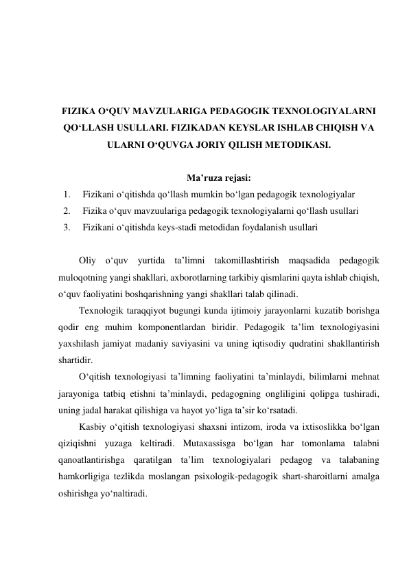  
 
 
 
FIZIKA O‘QUV MAVZULARIGA PEDAGOGIK TEXNOLOGIYALARNI 
QO‘LLASH USULLARI. FIZIKADAN KEYSLAR ISHLAB CHIQISH VA 
ULARNI O‘QUVGA JORIY QILISH METODIKASI. 
 
Ma’ruza rejasi: 
1. 
Fizikani o‘qitishda qo‘llash mumkin bo‘lgan pedagogik texnologiyalar 
2. 
Fizika o‘quv mavzuulariga pedagogik texnologiyalarni qo‘llash usullari 
3. 
Fizikani o‘qitishda keys-stadi metodidan foydalanish usullari 
 
Oliy o‘quv yurtida ta’limni takomillashtirish maqsadida pedagogik 
muloqotning yangi shakllari, axborotlarning tarkibiy qismlarini qayta ishlab chiqish, 
o‘quv faoliyatini boshqarishning yangi shakllari talab qilinadi. 
Texnologik taraqqiyot bugungi kunda ijtimoiy jarayonlarni kuzatib borishga 
qodir eng muhim komponentlardan biridir. Pedagogik ta’lim texnologiyasini 
yaxshilash jamiyat madaniy saviyasini va uning iqtisodiy qudratini shakllantirish 
shartidir. 
O‘qitish texnologiyasi ta’limning faoliyatini ta’minlaydi, bilimlarni mehnat 
jarayoniga tatbiq etishni ta’minlaydi, pedagogning ongliligini qolipga tushiradi, 
uning jadal harakat qilishiga va hayot yo‘liga ta’sir ko‘rsatadi. 
Kasbiy o‘qitish texnologiyasi shaxsni intizom, iroda va ixtisoslikka bo‘lgan 
qiziqishni yuzaga keltiradi. Mutaxassisga bo‘lgan har tomonlama talabni 
qanoatlantirishga qaratilgan ta’lim texnologiyalari pedagog va talabaning 
hamkorligiga tezlikda moslangan psixologik-pedagogik shart-sharoitlarni amalga 
oshirishga yo‘naltiradi. 
