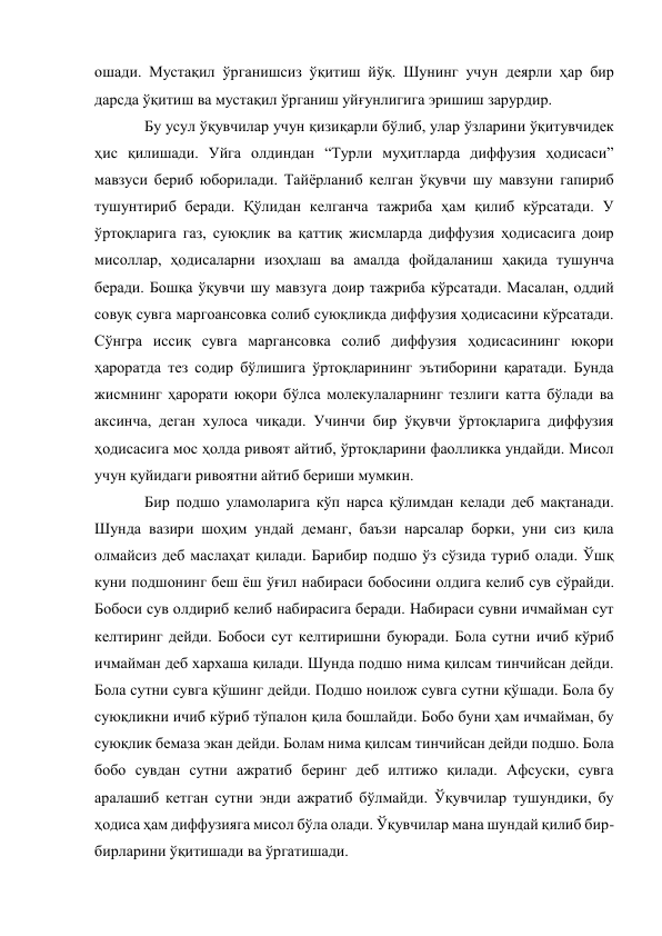ошади. Мустақил ўрганишсиз ўқитиш йўқ. Шунинг учун деярли ҳар бир 
дарсда ўқитиш ва мустақил ўрганиш уйғунлигига эришиш зарурдир. 
Бу усул ўқувчилар учун қизиқарли бўлиб, улар ўзларини ўқитувчидек 
ҳис қилишади. Уйга олдиндан “Турли муҳитларда диффузия ҳодисаси” 
мавзуси бериб юборилади. Тайёрланиб келган ўқувчи шу мавзуни гапириб 
тушунтириб беради. Қўлидан келганча тажриба ҳам қилиб кўрсатади. У 
ўртоқларига газ, суюқлик ва қаттиқ жисмларда диффузия ҳодисасига доир 
мисоллар, ҳодисаларни изоҳлаш ва амалда фойдаланиш ҳақида тушунча 
беради. Бошқа ўқувчи шу мавзуга доир тажриба кўрсатади. Масалан, оддий 
совуқ сувга маргоансовка солиб суюқликда диффузия ҳодисасини кўрсатади. 
Сўнгра иссиқ сувга маргансовка солиб диффузия ҳодисасининг юқори 
ҳароратда тез содир бўлишига ўртоқларининг эътиборини қаратади. Бунда 
жисмнинг ҳарорати юқори бўлса молекулаларнинг тезлиги катта бўлади ва 
аксинча, деган хулоса чиқади. Учинчи бир ўқувчи ўртоқларига диффузия 
ҳодисасига мос ҳолда ривоят айтиб, ўртоқларини фаолликка ундайди. Мисол 
учун қуйидаги ривоятни айтиб бериши мумкин. 
Бир подшо уламоларига кўп нарса қўлимдан келади деб мақтанади. 
Шунда вазири шоҳим ундай деманг, баъзи нарсалар борки, уни сиз қила 
олмайсиз деб маслаҳат қилади. Барибир подшо ўз сўзида туриб олади. Ўшқ 
куни подшонинг беш ёш ўғил набираси бобосини олдига келиб сув сўрайди. 
Бобоси сув олдириб келиб набирасига беради. Набираси сувни ичмайман сут 
келтиринг дейди. Бобоси сут келтиришни буюради. Бола сутни ичиб кўриб 
ичмайман деб хархаша қилади. Шунда подшо нима қилсам тинчийсан дейди. 
Бола сутни сувга қўшинг дейди. Подшо ноилож сувга сутни қўшади. Бола бу 
суюқликни ичиб кўриб тўпалон қила бошлайди. Бобо буни ҳам ичмайман, бу 
суюқлик бемаза экан дейди. Болам нима қилсам тинчийсан дейди подшо. Бола 
бобо сувдан сутни ажратиб беринг деб илтижо қилади. Афсуски, сувга 
аралашиб кетган сутни энди ажратиб бўлмайди. Ўқувчилар тушундики, бу 
ҳодиса ҳам диффузияга мисол бўла олади. Ўқувчилар мана шундай қилиб бир-
бирларини ўқитишади ва ўргатишади. 
